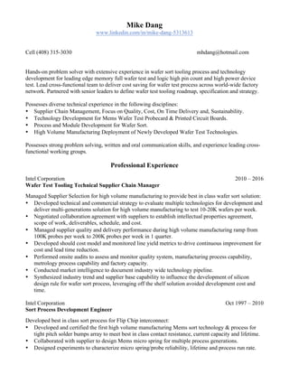 Mike Dang
www.linkedin.com/in/mike-dang-5313613
Cell (408) 315-3030 mhdang@hotmail.com
Hands-on problem solver with extensive experience in wafer sort tooling process and technology
development for leading edge memory full wafer test and logic high pin count and high power device
test. Lead cross-functional team to deliver cost saving for wafer test process across world-wide factory
network. Partnered with senior leaders to define wafer test tooling roadmap, specification and strategy.
Possesses diverse technical experience in the following disciplines:
• Supplier Chain Management, Focus on Quality, Cost, On Time Delivery and, Sustainability.
• Technology Development for Mems Wafer Test Probecard & Printed Circuit Boards.
• Process and Module Development for Wafer Sort.
• High Volume Manufacturing Deployment of Newly Developed Wafer Test Technologies.
Possesses strong problem solving, written and oral communication skills, and experience leading cross-
functional working groups.
Professional Experience
Intel Corporation 2010 – 2016
Wafer Test Tooling Technical Supplier Chain Manager
Managed Supplier Selection for high volume manufacturing to provide best in class wafer sort solution:
• Developed technical and commercial strategy to evaluate multiple technologies for development and
deliver multi-generations solution for high volume manufacturing to test 10-20K wafers per week.
• Negotiated collaboration agreement with suppliers to establish intellectual properties agreement,
scope of work, deliverables, schedule, and cost.
• Managed supplier quality and delivery performance during high volume manufacturing ramp from
100K probes per week to 200K probes per week in 1 quarter.
• Developed should cost model and monitored line yield metrics to drive continuous improvement for
cost and lead time reduction.
• Performed onsite audits to assess and monitor quality system, manufacturing process capability,
metrology process capability and factory capacity.
• Conducted market intelligence to document industry wide technology pipeline.
• Synthesized industry trend and supplier base capability to influence the development of silicon
design rule for wafer sort process, leveraging off the shelf solution avoided development cost and
time.
Intel Corporation Oct 1997 – 2010
Sort Process Development Engineer
Developed best in class sort process for Flip Chip interconnect:
• Developed and certified the first high volume manufacturing Mems sort technology & process for
tight pitch solder bumps array to meet best in class contact resistance, current capacity and lifetime.
• Collaborated with supplier to design Mems micro spring for multiple process generations.
• Designed experiments to characterize micro spring/probe reliability, lifetime and process run rate.
 