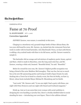 9/4/2016 Fame at 70 Proof - The New York Times
http://www.nytimes.com/2006/10/01/fashion/01Liquor.html 1/6
FASHION & STYLE
Fame at 70 Proof
By ALLEN SALKIN OCT. 1, 2006
Correction Appended
JEFFREY Zarnow, rum runner, is somebody in this town.
Clinging to a strawberry-red, pyramid-shape bottle of Starr African Rum, the
two-year-old brand he owns, Mr. Zarnow, 33, ducked into the restaurant Parea last
week to confer with its head bartender, Arin MacDonald. Parea, on East 20th Street,
is adding a $14 cocktail made with Starr to its fall menu, and Mr. Zarnow wanted to
sample it.
The bartender slid an orange and red mixture of raspberry purée, honey, apricot
and Starr, which is made in Mauritius, onto the long sand-color bar, and Mr.
Zarnow, wearing a white suit, beamed. “Beautiful drink,” he said. “Beautiful.”
Before he owned his own rum, Mr. Zarnow’s highest profile occupation was
being a friend of the actor Matthew McConaughey. That was fun, but not so much
fun as his new life sponsoring parties and trying to build a liquor brand, he said,
ducking into a Town Car to head to a charity event, the Fete de Swifty, on East 73
Street, whose hosts included Mayor Michael R. Bloomberg and Liz Smith.
“Last week,” Mr. Zarnow said, “it was one night I had a party with Bono, one
night with Petra Nemcova and one night with Dazed and Confused magazine.”
Drink up. Just as it can seem that every woman with social ambition is
designing her own handbag or jewelry line, there’s a freshly distilled ticket to social
standing for men — introducing your own liquor. There is the caffeine-infused
 