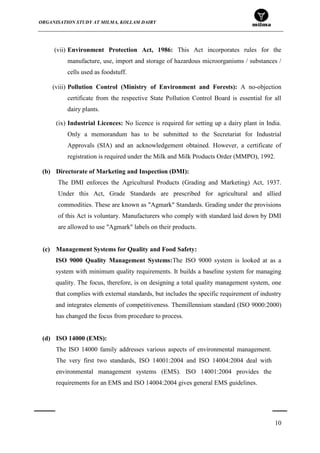ORGANISATION STUDY AT MILMA, KOLLAM DAIRY
10
(vii) Environment Protection Act, 1986: This Act incorporates rules for the
manufacture, use, import and storage of hazardous microorganisms / substances /
cells used as foodstuff.
(viii) Pollution Control (Ministry of Environment and Forests): A no-objection
certificate from the respective State Pollution Control Board is essential for all
dairy plants.
(ix) Industrial Licences: No licence is required for setting up a dairy plant in India.
Only a memorandum has to be submitted to the Secretariat for Industrial
Approvals (SIA) and an acknowledgement obtained. However, a certificate of
registration is required under the Milk and Milk Products Order (MMPO), 1992.
(b) Directorate of Marketing and Inspection (DMI):
The DMI enforces the Agricultural Products (Grading and Marketing) Act, 1937.
Under this Act, Grade Standards are prescribed for agricultural and allied
commodities. These are known as "Agmark" Standards. Grading under the provisions
of this Act is voluntary. Manufacturers who comply with standard laid down by DMI
are allowed to use "Agmark" labels on their products.
(c) Management Systems for Quality and Food Safety:
ISO 9000 Quality Management Systems:The ISO 9000 system is looked at as a
system with minimum quality requirements. It builds a baseline system for managing
quality. The focus, therefore, is on designing a total quality management system, one
that complies with external standards, but includes the specific requirement of industry
and integrates elements of competitiveness. Themillennium standard (ISO 9000:2000)
has changed the focus from procedure to process.
(d) ISO 14000 (EMS):
The ISO 14000 family addresses various aspects of environmental management.
The very first two standards, ISO 14001:2004 and ISO 14004:2004 deal with
environmental management systems (EMS). ISO 14001:2004 provides the
requirements for an EMS and ISO 14004:2004 gives general EMS guidelines.
 