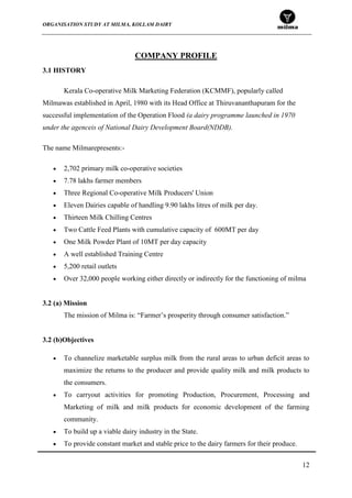 ORGANISATION STUDY AT MILMA, KOLLAM DAIRY
12
COMPANY PROFILE
3.1 HISTORY
Kerala Co-operative Milk Marketing Federation (KCMMF), popularly called
Milmawas established in April, 1980 with its Head Office at Thiruvananthapuram for the
successful implementation of the Operation Flood (a dairy programme launched in 1970
under the agenceis of National Dairy Development Board(NDDB).
The name Milmarepresents:-
2,702 primary milk co-operative societies
7.78 lakhs farmer members
Three Regional Co-operative Milk Producers' Union
Eleven Dairies capable of handling 9.90 lakhs litres of milk per day.
Thirteen Milk Chilling Centres
Two Cattle Feed Plants with cumulative capacity of 600MT per day
One Milk Powder Plant of 10MT per day capacity
A well established Training Centre
5,200 retail outlets
Over 32,000 people working either directly or indirectly for the functioning of milma
3.2 (a) Mission
The mission of Milma is: “Farmer‟s prosperity through consumer satisfaction.”
3.2 (b)Objectives
To channelize marketable surplus milk from the rural areas to urban deficit areas to
maximize the returns to the producer and provide quality milk and milk products to
the consumers.
To carryout activities for promoting Production, Procurement, Processing and
Marketing of milk and milk products for economic development of the farming
community.
To build up a viable dairy industry in the State.
To provide constant market and stable price to the dairy farmers for their produce.
 