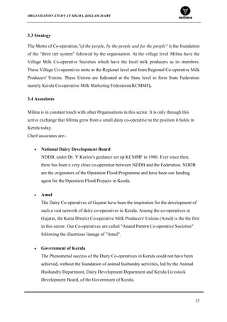 ORGANISATION STUDY AT MILMA, KOLLAM DAIRY
13
3.3 Strategy
The Motto of Co-operation,"of the people, by the people and for the people" is the foundation
of the "three tier system" followed by the organisation. At the village level Milma have the
Village Milk Co-operative Societies which have the local milk producers as its members.
These Village Co-operatives unite at the Regional level and form Regional Co-operative Milk
Producers' Unions. These Unions are federated at the State level to form State Federation
namely Kerala Co-operative Milk Marketing Federation(KCMMF).
3.4 Associates
Milma is in constant touch with other Organisations in this sector. It is only through this
active exchange that Milma grew from a small dairy co-operative to the position it holds in
Kerala today.
Cheif associates are:-
National Dairy Development Board
NDDB, under Dr. V Kurien's guidance set up KCMMF in 1980. Ever since then,
there has been a very close co-operation between NDDB and the Federation. NDDB
are the originators of the Operation Flood Programme and have been our funding
agent for the Operation Flood Projects in Kerala.
Amul
The Dairy Co-operatives of Gujarat have been the inspiration for the development of
such a vast network of dairy co-operatives in Kerala. Among the co-operatives in
Gujarat, the Kaira District Co-operative Milk Producers' Unions (Amul) is the the first
in this sector. Our Co-operatives are called "Anand Pattern Co-operative Societies"
following the illustrious lineage of "Amul".
Government of Kerala
The Phenomenal success of the Dairy Co-operatives in Kerala could not have been
achieved, without the foundation of animal husbandry activities, led by the Animal
Husbandry Department, Dairy Development Department and Kerala Livestock
Development Board, of the Government of Kerala.
 