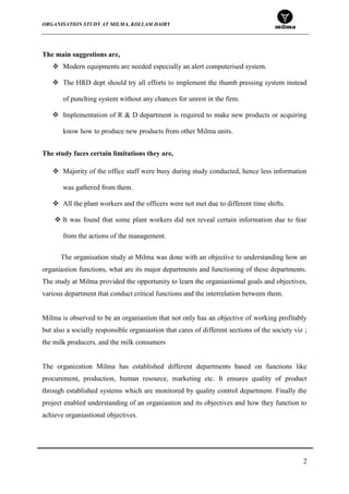 ORGANISATION STUDY AT MILMA, KOLLAM DAIRY
2
The main suggestions are,
 Modern equipments are needed especially an alert computerised system.
 The HRD dept should try all efforts to implement the thumb pressing system instead
of punching system without any chances for unrest in the firm.
 Implementation of R & D department is required to make new products or acquiring
know how to produce new products from other Milma units.
The study faces certain limitations they are,
 Majority of the office staff were busy during study conducted, hence less information
was gathered from them.
 All the plant workers and the officers were not met due to different time shifts.
 It was found that some plant workers did not reveal certain information due to fear
from the actions of the management.
The organisation study at Milma was done with an objective to understanding how an
organiastion functions, what are its major departments and functioning of these departments.
The study at Milma provided the opportunity to learn the organiastional goals and objectives,
various department that conduct critical functions and the interrelation between them.
Milma is observed to be an organiastion that not only has an objective of working profitably
but also a socially responsible organiastion that cares of different sections of the society viz ;
the milk producers, and the milk consumers
The organization Milma has established different departments based on functions like
procurement, production, human resource, marketing etc. It ensures quality of product
through established systems which are monitored by quality control department. Finally the
project enabled understanding of an organiastion and its objectives and how they function to
achieve organiastional objectives.
 