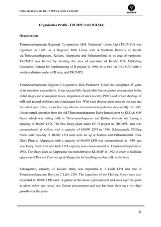 ORGANISATION STUDY AT MILMA, KOLLAM DAIRY
21
Organization Profile -TRCMPU Ltd (MILMA)
Organization
Thiruvananthapuram Regional Co-operative Milk Producers' Union Ltd (TRCMPU) was
registered in 1985, as a Regional Milk Union with 4 Southern Districts of Kerala
viz,Thiruvananthapuram, Kollam, Alappuzha and Pathanamthitta as its area of operation.
TRCMPU was formed by dividing the area of operation of Kerala Milk Marketing
Federation, formed for implementing of II project in 1980, in to two viz ERCMPU with 4
northern districts under of II area, and TRCMPU.
Thiruvananthapuram Regional Co-operative Milk Producers‟ Union has completed 25 years
of its operation successfully. It has successfully faced odds like excessive procurement in the
initial stages and consequent losses, stagnation of sales in early 1990‟s and of late shortage of
milk and related problems and consequent loss. With such diverse experience in the past and
the talent pool it has, it can face any adverse environmental problems successfully. In 1985,
Union started operation from the old Thiruvananthapuram Dairy handed over by KLD & MM
Board which was selling milk in Thiruvananthapuram and Kollam districts and having a
capacity of 40,000 LPD. The first Dairy plant under OF II project in TRCMPU area was
commissioned at Kollam with a capacity of 60,000 LPD in 1986. Subsequently Chilling
Plants with capacity of 10,000 LPD each were set up at Mannar and Pathanamthitta. New
Dairy Plant at Alappuzha with a capacity of 60,000 LPD was commissioned in 1989, and
new Dairy Plant with one lakh LPD capacity was commissioned at Thiruvananthapuram in
1992. The Dairy plant at Alappuzha was transferred to KCMMF in 1992 in order to facilitate
operation of Powder Plant set up at Alappuzha for handling surplus milk in the State.
Subsequently capacity of Kollam Dairy was expanded to 1 Lakh LPD and that of
Thiruvananthapuram Dairy to 2 Lakh LPD. The capacities of the Chilling Plants were also
expanded to 30,000 LPD each. A glance at the union‟s procurement and sales over the years
as given below and reveal that Unions procurement and sale has been showing a two digit
growth over the years.
 