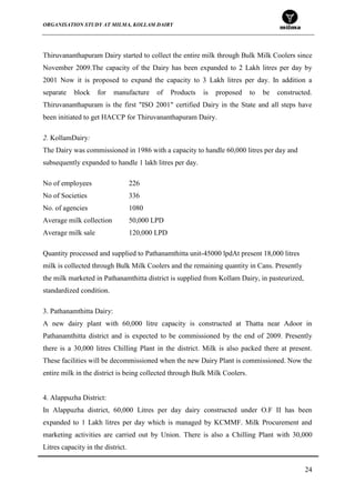 ORGANISATION STUDY AT MILMA, KOLLAM DAIRY
24
Thiruvananthapuram Dairy started to collect the entire milk through Bulk Milk Coolers since
November 2009.The capacity of the Dairy has been expanded to 2 Lakh litres per day by
2001 Now it is proposed to expand the capacity to 3 Lakh litres per day. In addition a
separate block for manufacture of Products is proposed to be constructed.
Thiruvananthapuram is the first "ISO 2001" certified Dairy in the State and all steps have
been initiated to get HACCP for Thiruvananthapuram Dairy.
2. KollamDairy:
The Dairy was commissioned in 1986 with a capacity to handle 60,000 litres per day and
subsequently expanded to handle 1 lakh litres per day.
No of employees 226
No of Societies 336
No. of agencies 1080
Average milk collection 50,000 LPD
Average milk sale 120,000 LPD
Quantity processed and supplied to Pathanamthitta unit-45000 lpdAt present 18,000 litres
milk is collected through Bulk Milk Coolers and the remaining quantity in Cans. Presently
the milk marketed in Pathanamthitta district is supplied from Kollam Dairy, in pasteurized,
standardized condition.
3. Pathanamthitta Dairy:
A new dairy plant with 60,000 litre capacity is constructed at Thatta near Adoor in
Pathanamthitta district and is expected to be commissioned by the end of 2009. Presently
there is a 30,000 litres Chilling Plant in the district. Milk is also packed there at present.
These facilities will be decommissioned when the new Dairy Plant is commissioned. Now the
entire milk in the district is being collected through Bulk Milk Coolers.
4. Alappuzha District:
In Alappuzha district, 60,000 Litres per day dairy constructed under O.F II has been
expanded to 1 Lakh litres per day which is managed by KCMMF. Milk Procurement and
marketing activities are carried out by Union. There is also a Chilling Plant with 30,000
Litres capacity in the district.
 