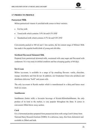 ORGANISATION STUDY AT MILMA, KOLLAM DAIRY
26
3.7 PRODUCTS PROFILE
Pasteurized Milk
Milma pasteurized vitamin A enriched milk comes in three varieties.
Fat free milk
Toned milk which contains 3.0% fat and 8.5% SNF
Standardised milk which contains 4.5% fat and 9.0% SNF
Conveniently packed in 500 ml and 1 litre sachets, the fat content range of Milma's Milk
has made it the popular health drink of young and old alike.
Sterilized Flavoured Skimmed Milk
Prepared from pasteurized skimmed milk, sweetened with cane sugar and flavoured with
cardamom. It is very tasty in chilled condition and has a keeping quality of 60 days.
Ice-Cream
Milma ice-cream, is available in a range of lip smacking flavours: vanila, chocolate,
mango, strawberry and fruit & nut. In addition, our Ernakulam Union also produces and
distributes delicious "kulfi" and cream rolls.
The only ice-cream in Kerala market which is manufactured in a dairy,and hence most
fresh ice cream.
Sambharam
Sambharam (butter milk) a favourite beverage of Kerala.MilmaSambharam, the only
product of its kind in the market, is very popular throughout the State. It comes in
convenient 200ml throw away sachets.
Curd
It is a fermented product prepared from pasteurized skim milk using Curd Culture from
National Dairy Research Institute (NDRI). It is delicious, tasty, free from cholesterol and
available in 500ml and bulk.
 
