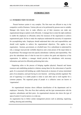 ORGANISATION STUDY AT MILMA, KOLLAM DAIRY
3
INTRODUCTION
1.1 INTRODUCTION TO STUDY
Present business system is very complex. The firm must run efficient to stay in the
competitive world of business. Various jobs are to be performed by persons most to suitable.
Manager who knows how to make effective use of their resources can make any
organisational design or pattern work efficiently. A manager has to create the right conditions
to enable the employees to efficiently utilize the resources of the organisation to achieve
organisational goals. He has to make the employees understand the necessity of cooperation
for accomplishing tasks. Employees should understand their roles and responsibilities and
should work together to achieve the organisational objectives. This applies to any
organisation – business, government, or a football team. For a subordinate to understand his
role, a manager must provide verifiable objectives and a clear picture of the major duties to
be performed. The manager must also specify subordinates „authority and responsibility. This
gives the subordinate idea of what he must do to achieve the goals and objectives of the
organisation. In addition, a manager should provide the subordinates with necessary
information and tools for efficiently performing their roles.
Organising refers to the process of bringing together physical, financial and human
resources and establishing productive relations among them for the achievement of specific
goals. It is concerned with building up a stable framework or structure of various interrelated
parts of an enterprise, each part having its own function and being centrally regulated. The
aim of organising is to enable people to relate to each other and to work together for a
common purpose. The organised group of people in a collective sense are known as
„organisation‟.
An organisational structure shows different classification of the departments and its
employees‟ hierarchy. This also fixes their authority and the type communication with the
superiors, subordinates and their peers. An organisational structure also shows the type of
span of control. It can be narrow or a wide one.
An organisation has to follow certain management process such as planning, organising,
staffing, directing and controlling.
 