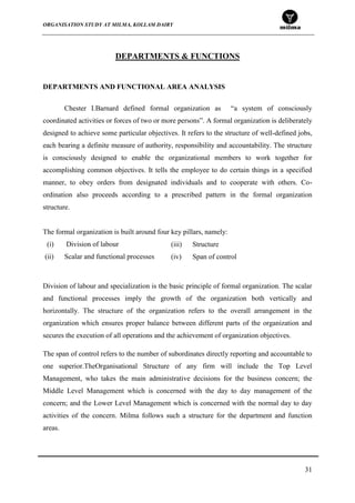 ORGANISATION STUDY AT MILMA, KOLLAM DAIRY
31
DEPARTMENTS & FUNCTIONS
DEPARTMENTS AND FUNCTIONAL AREA ANALYSIS
Chester I.Barnard defined formal organization as “a system of consciously
coordinated activities or forces of two or more persons”. A formal organization is deliberately
designed to achieve some particular objectives. It refers to the structure of well-defined jobs,
each bearing a definite measure of authority, responsibility and accountability. The structure
is consciously designed to enable the organizational members to work together for
accomplishing common objectives. It tells the employee to do certain things in a specified
manner, to obey orders from designated individuals and to cooperate with others. Co-
ordination also proceeds according to a prescribed pattern in the formal organization
structure.
The formal organization is built around four key pillars, namely:
(i) Division of labour
(ii) Scalar and functional processes
Division of labour and specialization is the basic principle of formal organization. The scalar
and functional processes imply the growth of the organization both vertically and
horizontally. The structure of the organization refers to the overall arrangement in the
organization which ensures proper balance between different parts of the organization and
secures the execution of all operations and the achievement of organization objectives.
The span of control refers to the number of subordinates directly reporting and accountable to
one superior.TheOrganisational Structure of any firm will include the Top Level
Management, who takes the main administrative decisions for the business concern; the
Middle Level Management which is concerned with the day to day management of the
concern; and the Lower Level Management which is concerned with the normal day to day
activities of the concern. Milma follows such a structure for the department and function
areas.
(iii) Structure
(iv) Span of control
 