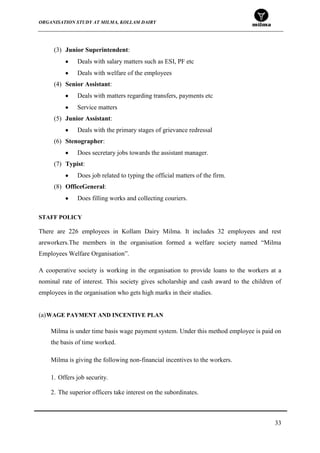 ORGANISATION STUDY AT MILMA, KOLLAM DAIRY
33
(3) Junior Superintendent:
Deals with salary matters such as ESI, PF etc
Deals with welfare of the employees
(4) Senior Assistant:
Deals with matters regarding transfers, payments etc
Service matters
(5) Junior Assistant:
Deals with the primary stages of grievance redressal
(6) Stenographer:
Does secretary jobs towards the assistant manager.
(7) Typist:
Does job related to typing the official matters of the firm.
(8) OfficeGeneral:
Does filling works and collecting couriers.
STAFF POLICY
There are 226 employees in Kollam Dairy Milma. It includes 32 employees and rest
areworkers.The members in the organisation formed a welfare society named “Milma
Employees Welfare Organisation”.
A cooperative society is working in the organisation to provide loans to the workers at a
nominal rate of interest. This society gives scholarship and cash award to the children of
employees in the organisation who gets high marks in their studies.
(a)WAGE PAYMENT AND INCENTIVE PLAN
Milma is under time basis wage payment system. Under this method employee is paid on
the basis of time worked.
Milma is giving the following non-financial incentives to the workers.
1. Offers job security.
2. The superior officers take interest on the subordinates.
 