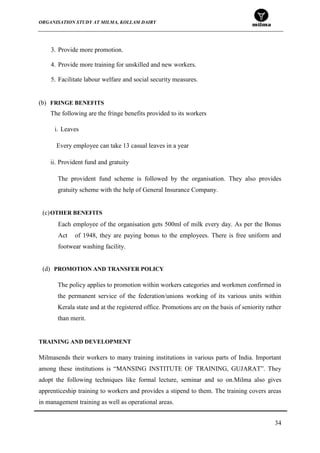 ORGANISATION STUDY AT MILMA, KOLLAM DAIRY
34
3. Provide more promotion.
4. Provide more training for unskilled and new workers.
5. Facilitate labour welfare and social security measures.
(b) FRINGE BENEFITS
The following are the fringe benefits provided to its workers
i. Leaves
Every employee can take 13 casual leaves in a year
ii. Provident fund and gratuity
The provident fund scheme is followed by the organisation. They also provides
gratuity scheme with the help of General Insurance Company.
(c)OTHER BENEFITS
Each employee of the organisation gets 500ml of milk every day. As per the Bonus
Act of 1948, they are paying bonus to the employees. There is free uniform and
footwear washing facility.
(d) PROMOTION AND TRANSFER POLICY
The policy applies to promotion within workers categories and workmen confirmed in
the permanent service of the federation/unions working of its various units within
Kerala state and at the registered office. Promotions are on the basis of seniority rather
than merit.
<
TRAINING AND DEVELOPMENT
Milmasends their workers to many training institutions in various parts of India. Important
among these institutions is “MANSING INSTITUTE OF TRAINING, GUJARAT”. They
adopt the following techniques like formal lecture, seminar and so on.Milma also gives
apprenticeship training to workers and provides a stipend to them. The training covers areas
in management training as well as operational areas.
 