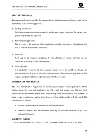 ORGANISATION STUDY AT MILMA, KOLLAM DAIRY
35
SELECTION PROCESS
Temporary staff are recruited by the concerned units and permanent staff are recruited by the
head office, in the following process:
1. Inviting application
Federation releases the advertisement in leading news papers showing the vacancy and
quality required by the applicant.
2. Screening the application
The next step is the screening of the application to reduce the number of applicants and
also to find out more suitable candidates.
3. Interview
Next step is the interview conducted by top officials of Milma. Interview is also
conducted by a group of various managers.
4. Final selection
If a candidate overcomes all the procedures given above, he would be selected. An
appointment letter is given to him mentioning the terms of appointment, pay scale etc.The
selected candidate undergoes a probationary period of one year.
DISCIPLINARY PROCEEDINGS
The HRD department is responsible for maintaining discipline in the organisation. At the
Kollam diary, the rules and regulations for office staff and workers are different. Staff
regulations are concerned with the office and standing orders are concerned with workers. If
there is way in disciplinary action arises from a worker standing order will be issued. The
procedure in as follows:
 Written explanation is asked from the concerned workers.
 Domestic enquiry will be conducted either by an efficient advocate or by a top
manager in the dairy.
WORKING HOURS
The office time is from 10.00 am to 5.00 am.The workers work for 8 hours in the dairy.
 