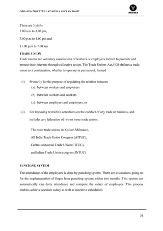 ORGANISATION STUDY AT MILMA, KOLLAM DAIRY
36
There are 3 shifts:
7.00 a.m to 3.00 pm,
3.00 p.m to 1.00 pm and
11.00 p.m to 7.00 am
TRADE UNION
Trade unions are voluntary associations of workers or employers formed to promote and
protect their interests through collective action. The Trade Unions Act,1926 defines a trade
union as a combination, whether temporary or permanent, formed
(i) Primarily for the purpose of regulating the relation between
(a) between workers and employers
(b) between workers and workers
(c) between employers and employers, or
(ii) For imposing restrictive conditions on the conduct of any trade or business, and
includes any federation of two or more trade unions.
The main trade unions in Kollam Milmaare,
All India Trade Union Congress (AITUC),
Central Industrial Trade Union(CITUC),
andIndian Trade Union congress(INTUC)
PUNCHING SYSTEM
The attendance of the employees is done by punching system. There are discussions going on
for the implementation of finger laser punching system within two months. This system can
automatically can daily attendance and compute the salary of employees. This process
enables achieve accurate salary as well as incentive calculation.
 