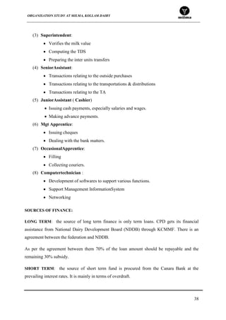 ORGANISATION STUDY AT MILMA, KOLLAM DAIRY
38
(3) Superintendent:
Verifies the milk value
Computing the TDS
Preparing the inter units transfers
(4) SeniorAssistant:
Transactions relating to the outside purchases
Transactions relating to the transportations & distributions
Transactions relating to the TA
(5) JuniorAssistant ( Cashier)
Issuing cash payments, especially salaries and wages.
Making advance payments.
(6) Mgt Apprentice:
Issuing cheques
Dealing with the bank matters.
(7) OccasionalApprentice:
Filling
Collecting couriers.
(8) Computertechnician :
Development of softwares to support various functions.
Support Management InformationSystem
Networking
SOURCES OF FINANCE:
LONG TERM: the source of long term finance is only term loans. CPD gets its financial
assistance from National Dairy Development Board (NDDB) through KCMMF. There is an
agreement between the federation and NDDB.
As per the agreement between them 70% of the loan amount should be repayable and the
remaining 30% subsidy.
SHORT TERM: the source of short term fund is procured from the Canara Bank at the
prevailing interest rates. It is mainly in terms of overdraft.
 