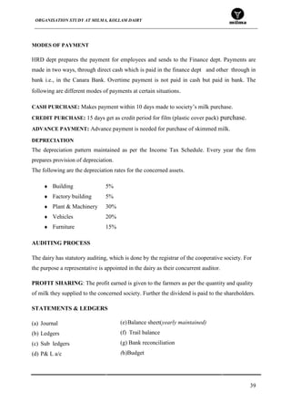 ORGANISATION STUDY AT MILMA, KOLLAM DAIRY
39
MODES OF PAYMENT
HRD dept prepares the payment for employees and sends to the Finance dept. Payments are
made in two ways, through direct cash which is paid in the finance dept and other through in
bank i.e., in the Canara Bank. Overtime payment is not paid in cash but paid in bank. The
following are different modes of payments at certain situations.
CASH PURCHASE: Makes payment within 10 days made to society‟s milk purchase.
CREDIT PURCHASE: 15 days get as credit period for film (plastic cover pack) purchase.
ADVANCE PAYMENT: Advance payment is needed for purchase of skimmed milk.
DEPRECIATION
The depreciation pattern maintained as per the Income Tax Schedule. Every year the firm
prepares provision of depreciation.
The following are the depreciation rates for the concerned assets.
Building 5%
Factory building 5%
Plant & Machinery 30%
Vehicles 20%
Furniture 15%
AUDITING PROCESS
The dairy has statutory auditing, which is done by the registrar of the cooperative society. For
the purpose a representative is appointed in the dairy as their concurrent auditor.
PROFIT SHARING: The profit earned is given to the farmers as per the quantity and quality
of milk they supplied to the concerned society. Further the dividend is paid to the shareholders.
STATEMENTS & LEDGERS
(a) Journal
(b) Ledgers
(c) Sub ledgers
(d) P& L a/c
(e)Balance sheet(yearly maintained)
(f) Trail balance
(g) Bank reconciliation
(h)Budget
 