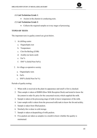 ORGANISATION STUDY AT MILMA, KOLLAM DAIRY
45
(4) Lab Technician Grade 1:
Assists in the chemist in conducting tests.
(5) Lab Technician Grade 2:
Collects the required samples at every stages of processing.
TYPES OF TESTS
The important tests in quality control are given below.
1. At chilling centre
a. Organoleptic test
b. Temperature
c. Clot On Boiling (COB)
d. Acidity (as lactic acid)
e. Fat %
f. SNF % (Solid Non Fat%)
Periods of quality testing:
1. When milk is received at the plant its appearance and smell is first is checked.
2. Then sample is taken at RMRD (Raw Milk Reception Dock) and tested to know the
fat content in order fix price for the concerned society which supplied the milk.
3. Sample is taken at the processing stage of milk to know temperature of the milk.
4. Later sample milk is taken from the processed milk tank to know the fat and acidity.
5. Sample is taken from filled packets.
6. Similarly this is done in cold storage.
7. Sample is taken at despatching of milk packets.
8. Five packets are taken as samples in a month to know whether the quality is
maintained.
2. At village co-operative society
a. Organoleptic tests
b. Fat%
c. SNF% (Solid Non Fat %)
 