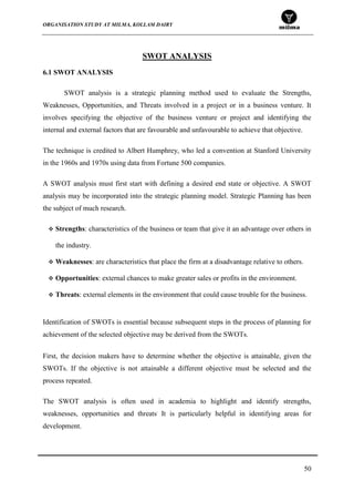 ORGANISATION STUDY AT MILMA, KOLLAM DAIRY
50
SWOT ANALYSIS
6.1 SWOT ANALYSIS
SWOT analysis is a strategic planning method used to evaluate the Strengths,
Weaknesses, Opportunities, and Threats involved in a project or in a business venture. It
involves specifying the objective of the business venture or project and identifying the
internal and external factors that are favourable and unfavourable to achieve that objective.
The technique is credited to Albert Humphrey, who led a convention at Stanford University
in the 1960s and 1970s using data from Fortune 500 companies.
A SWOT analysis must first start with defining a desired end state or objective. A SWOT
analysis may be incorporated into the strategic planning model. Strategic Planning has been
the subject of much research.
 Strengths: characteristics of the business or team that give it an advantage over others in
the industry.
 Weaknesses: are characteristics that place the firm at a disadvantage relative to others.
 Opportunities: external chances to make greater sales or profits in the environment.
 Threats: external elements in the environment that could cause trouble for the business.
Identification of SWOTs is essential because subsequent steps in the process of planning for
achievement of the selected objective may be derived from the SWOTs.
First, the decision makers have to determine whether the objective is attainable, given the
SWOTs. If the objective is not attainable a different objective must be selected and the
process repeated.
The SWOT analysis is often used in academia to highlight and identify strengths,
weaknesses, opportunities and threats.
It is particularly helpful in identifying areas for
development.
 
