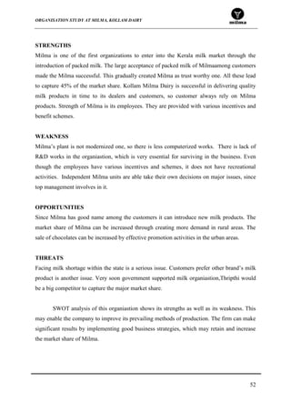 ORGANISATION STUDY AT MILMA, KOLLAM DAIRY
52
STRENGTHS
Milma is one of the first organizations to enter into the Kerala milk market through the
introduction of packed milk. The large acceptance of packed milk of Milmaamong customers
made the Milma successful. This gradually created Milma as trust worthy one. All these lead
to capture 45% of the market share. Kollam Milma Dairy is successful in delivering quality
milk products in time to its dealers and customers, so customer always rely on Milma
products. Strength of Milma is its employees. They are provided with various incentives and
benefit schemes.
WEAKNESS
Milma‟s plant is not modernized one, so there is less computerized works. There is lack of
R&D works in the organiastion, which is very essential for surviving in the business. Even
though the employees have various incentives and schemes, it does not have recreational
activities. Independent Milma units are able take their own decisions on major issues, since
top management involves in it.
OPPORTUNITIES
Since Milma has good name among the customers it can introduce new milk products. The
market share of Milma can be increased through creating more demand in rural areas. The
sale of chocolates can be increased by effective promotion activities in the urban areas.
THREATS
Facing milk shortage within the state is a serious issue. Customers prefer other brand‟s milk
product is another issue. Very soon government supported milk organiastion,Thripthi would
be a big competitor to capture the major market share.
SWOT analysis of this organiastion shows its strengths as well as its weakness. This
may enable the company to improve its prevailing methods of production. The firm can make
significant results by implementing good business strategies, which may retain and increase
the market share of Milma.
 