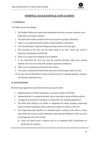 ORGANISATION STUDY AT MILMA, KOLLAM DAIRY
53
FINDINGS, SUGGESTIONS & CONCLUSIONS
7.1 FINDINGS
The following are the findings:
1. The Kollam Milma unit cannot take independent decisions on major situations since
head office is the prime authority.
2. The plant lacks modern machines which are required to produce efficiently.
3. There is no computerised alert system to detect problems in the plant.
4. The firm planning to implement finger pressing system at the entry gate.
5. The incoming of the trays into the plant found to be slow, which may result in
delaying of packing the packed milk.
6. There is no scope for developing of new products.
7. It was found that the firm just meet the required demands rather than creating
demand. This was seen in the milk products especially sambharam.
8. There are no recreational activities for the workers.
9. The study revealed that Kollam Milma unit faces milk shortage within the state.
10. In a day around 100 packets of milk are being torn due to improper packing, storing in
old and bad conditioned trays.
7.2 SUGGESTIONS
The following suggestions may help the firm to gain good results,
1. Implementation of modern equipments is needed to produce efficiently.
2. Implementation of a computerised alert system may help to detect problems quickly.
3. An aggressive promotion of products is needed from the marketing department.
4. The HRD dept should try all efforts to implement the finger punching impressing
system instead of punching system without any chances for unrest in the firm.
5. The Engineering dept should try to maintain proper working of the plant in certain
areas which are not given much importance, especially the breakdown of the conveyor
for bringing the trays from outside.
6. There are certain areas to improve such as to implement R& D department for
producing new products.
 