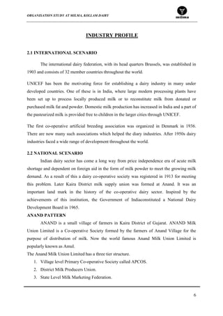 ORGANISATION STUDY AT MILMA, KOLLAM DAIRY
6
INDUSTRY PROFILE
2.1 INTERNATIONAL SCENARIO
The international dairy federation, with its head quarters Brussels, was established in
1903 and consists of 32 member countries throughout the world.
UNICEF has been the motivating force for establishing a dairy industry in many under
developed countries. One of these is in India, where large modern processing plants have
been set up to process locally produced milk or to reconstitute milk from donated or
purchased milk fat and powder. Domestic milk production has increased in India and a part of
the pasteurized milk is provided free to children in the larger cities through UNICEF.
The first co-operative artificial breeding association was organized in Denmark in 1936.
There are now many such associations which helped the diary industries. After 1950s dairy
industries faced a wide range of development throughout the world.
2.2 NATIONAL SCENARIO
Indian dairy sector has come a long way from price independence era of acute milk
shortage and dependent on foreign aid in the form of milk powder to meet the growing milk
demand. As a result of this a dairy co-operative society was registered in 1913 for meeting
this problem. Later Kaira District milk supply union was formed at Anand. It was an
important land mark in the history of the co-operative dairy sector. Inspired by the
achievements of this institution, the Government of Indiaconstituted a National Dairy
Development Board in 1965.
ANAND PATTERN
ANAND is a small village of farmers in Kaira District of Gujarat. ANAND Milk
Union Limited is a Co-operative Society formed by the farmers of Anand Village for the
purpose of distribution of milk. Now the world famous Anand Milk Union Limited is
popularly known as Amul.
The Anand Milk Union Limited has a three tier structure.
1. Village level Primary Co-operative Society called APCOS.
2. District Milk Producers Union.
3. State Level Milk Marketing Federation.
 
