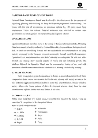 ORGANISATION STUDY AT MILMA, KOLLAM DAIRY
7
NATIONAL DAIRY DEVELOPMENT BOARD
National Dairy Development Board was developed by the Government for the purpose of
organising, planning and executing the dairy development programmes in the country. This
board, with the help of government, got assistance valuing Rs. 120 crores under flood
programmes. Under this scheme financial assistance was provided to various state
governments and other agencies for implementing development scheme.
OPERATION FLOOD
Operation Flood is an important move in the history of dairy development in India. Operating
Flood was conceived and formulated by National Dairy Development Board during the fourth
plan. It aimed at establishing a broad base for acceleration and development of the dairy
industry sponsored by the European economic community through world food programme.
Operation Flood was conducted to meet India‟s rapidly increasing need for milk and milks
product, and making dairy industry capable of viable and self-sustaining growth. The
ideology followed by Operation Flood was the remunerative linking of the rural milk
production centre with the urban demand centre so as to build up a viable dairy industry.
2.3 STATE SCENARIO
Dairy co-operatives were also developed in Kerala as a part of operation flood. Dairy
co-operatives have a three tier structure in Kerala with primary milk supply society at the
base and milk supply union at the district level and a state level federation. This co-operative
society follows the Anand pattern of dairy development scheme. Apart from the state
federation two regional unions were also formed in our state.
2.4 COMPETITORS
Milma holds more than 45% market share, who is the front leader in the market. There are
more than 30 competitors in Kerala against Milma.
Some of other competitors are:
 K.C.A
 A1 Milk
 Ambady
 P.D.DP
 Malanadu
 Nirmalgram
 Surya
 Penta
 Pooja Royal
 