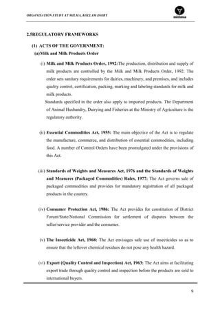 ORGANISATION STUDY AT MILMA, KOLLAM DAIRY
9
2.5REGULATORY FRAMEWORKS
(1) ACTS OF THE GOVERNMENT:
(a)Milk and Milk Products Order
(i) Milk and Milk Products Order, 1992:The production, distribution and supply of
milk products are controlled by the Milk and Milk Products Order, 1992. The
order sets sanitary requirements for dairies, machinery, and premises, and includes
quality control, certification, packing, marking and labeling standards for milk and
milk products.
Standards specified in the order also apply to imported products. The Department
of Animal Husbandry, Dairying and Fisheries at the Ministry of Agriculture is the
regulatory authority.
(ii) Essential Commodities Act, 1955: The main objective of the Act is to regulate
the manufacture, commerce, and distribution of essential commodities, including
food. A number of Control Orders have been promulgated under the provisions of
this Act.
(iii) Standards of Weights and Measures Act, 1976 and the Standards of Weights
and Measures (Packaged Commodities) Rules, 1977: The Act governs sale of
packaged commodities and provides for mandatory registration of all packaged
products in the country.
(iv) Consumer Protection Act, 1986: The Act provides for constitution of District
Forum/State/National Commission for settlement of disputes between the
seller/service provider and the consumer.
(v) The Insecticide Act, 1968: The Act envisages safe use of insecticides so as to
ensure that the leftover chemical residues do not pose any health hazard.
(vi) Export (Quality Control and Inspection) Act, 1963: The Act aims at facilitating
export trade through quality control and inspection before the products are sold to
international buyers.
 