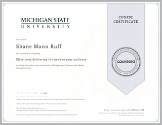 EDUCA
T
ION FOR EVE
R
YONE
CO
U
R
S
E
C E R T I F
I
C
A
TE
COURSE
CERTIFICATE
09/12/2016
Shane Mann Ruff
Effectively delivering the news to your audience
an online non-credit course authorized by Michigan State University and offered
through Coursera
has successfully completed
Joanne C. Gerstner, Sports Journalist in Residence, Michigan State University School of Journalism
Jeremy Steele, Specialist, Michigan State University School of Journalism
David Poulson, Senior Associate Director
Michigan State University Knight Center for Environmental Journalism
Joe Grimm, Visiting editor in residence, Michigan State University School of Journalism
Verify at coursera.org/verify/8RBQ79FZ9PXX
Coursera has confirmed the identity of this individual and
their participation in the course.
 