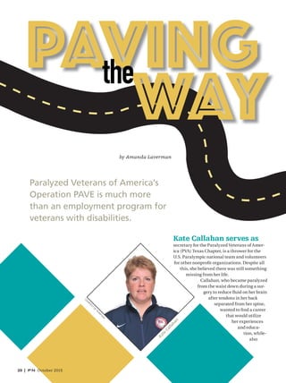 20 | PN October 2015
Kate Callahan serves as
secretary for the Paralyzed Veterans of Amer-
ica (PVA) Texas Chapter, is a thrower for the
U.S. Paralympic national team and volunteers
for other nonproﬁt organizations. Despite all
this, she believed there was still something
missing from her life.
Callahan, who became paralyzed
from the waist down during a sur-
gery to reduce ﬂuid on her brain
after tendons in her back
separated from her spine,
wanted to ﬁnd a career
that would utilize
her experiences
and educa-
tion, while-
also
Paralyzed Veterans of America’s
Operation PAVE is much more
than an employment program for
veterans with disabilities.
by Amanda Laverman
CO
URTESY
O
FTEAM
USA
Kate
Callahan
020_9523145.indd 020020_9523145.indd 020 9/2/15 3:07 PM9/2/15 3:07 PM
 