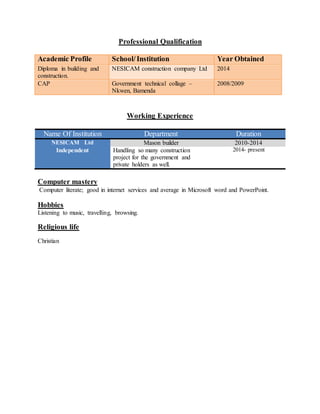 Professional Qualification
Academic Profile School/Institution Year Obtained
Diploma in building and
construction.
NESICAM construction company Ltd 2014
CAP Government technical collage –
Nkwen, Bamenda
2008/2009
Working Experience
Name Of Institution Department Duration
NESICAM Ltd Mason builder 2010-2014
Independent Handling so many construction
project for the government and
private holders as well.
2014- present
Computer mastery
Computer literate; good in internet services and average in Microsoft word and PowerPoint.
Hobbies
Listening to music, travelling, browsing.
Religious life
Christian
 