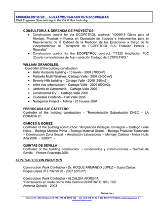 CURRICULUM VITAE - GUILLERMO EDILSON BOTERO MORALES
Civil Engineer Specializing in the Oil & Gas Industry
CONSULTORÍA & GERENCIA DE PROYECTOS:
• Construction control for the ECOPETROL contract: “4009619 Obras para el
Montaje, Pruebas y Puesta en Operación de Equipos e Instrumentos para el
Mejoramiento de la Calidad de la Medición de las Estaciones a Cargo de la
Vicepresidencia de Transporte de ECOPETROL S.A. Estación Pereira –
Risaralda”
• Construction control for the ECOPETROL contract: “11325 Ampliación PLC
(Cuarto computadores de flujo - estación Cartago de ECOPETROL”
WILLIAM GRANOBLES:
Controller of the building construction:
• Bello Horizonte building - 13 levels - 2007 (7800m²)
• Marbella Multi Relatives, Cartago Valle - 2007 (2400 m²)
• Beverly Hills building – Cartago Valle - 2006 (580m2)
• entre-ríos urbanization – Cartago Valle - 2006 (500m2).
• Jardines de Santamaría – Cartago Valle 2006
• Constructora OV - Cartago Valle 2006
• Ciudadela Confandi – Cali Valle 2005
• Natagaima Project – Tolima - 25 houses 2004
FERROCASA EJE CAFETERO
Controller of the building construction – “Remodelación Subestación CHEC – LA
DORADA C”.
GARCÉS & GÓMEZ
Controller of the building construction: “Ampliación Bodegas Contegral – Cartago Sede
Neiva - Bodega Materia Prima – Bodega Material Granel – Bodega Producto Terminado
– Construcción Zona Social - Ampliación Laboratorios – Montaje Caldera - Neiva Huila
Año 2006 - 3200m² -
QUINTAS DE SEVILLA
Controller of the building construction: - condominios y construcciones - Quintas de
Sevilla – Pereira Risaralda 2004
CONTRACTOR ON PROJECTS
Construction Work Contractor - Dr. ROQUE ARMANDO LÓPEZ – Supia Caldas
Roque López 313 732 95 96 - 2007 (270 m²)
Construction Work Contractor - ALCALDÍA ARMENIA
“Cerramiento en malla Barrio Villa Celmira CONTRATO 168 / 169”
Armenia Quindío - 2003
Página 2 de 4
____________________________________________________________________________________________________________________
Carrera 7C #153-38 Apto 311 #7C- INT 22 APTO 401 - Cel. 310 412 47 72 / 312 866 07 54 EMAIL guibote@gmail.com /
guibomo@yahoo.com.ar
 