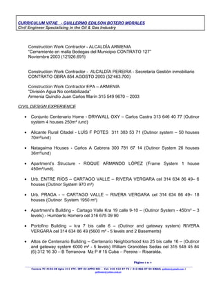 CURRICULUM VITAE - GUILLERMO EDILSON BOTERO MORALES
Civil Engineer Specializing in the Oil & Gas Industry
Construction Work Contractor - ALCALDÍA ARMENIA
“Cerramiento en malla Bodegas del Municipio CONTRATO 127”
Noviembre 2003 (12’926.691)
Construction Work Contractor - ALCALDÍA PEREIRA - Secretaria Gestión inmobiliario
CONTRATO OBRA 854 AGOSTO 2003 (52’463.700)
Construction Work Contractor EPA – ARMENIA
“División Agua No contabilizada”
Armenia Quindío Juan Carlos Marín 315 549 9670 – 2003
CIVIL DESIGN EXPERIENCE
• Conjunto Centenario Home - DRYWALL OXY – Carlos Castro 313 646 40 77 (Outinor
system 4 houses 250m² /und)
• Alicante Rural Citadel - LUÍS F POTES 311 383 53 71 (Outinor system – 50 houses
70m²/und)
• Natagaima Houses - Carlos A Cabrera 300 781 67 14 (Outinor System 26 houses
36m²/und)
• Apartment’s Structure - ROQUE ARMANDO LÓPEZ (Frame System 1 house
450m²/und).
• Urb. ENTRE RÍOS – CARTAGO VALLE – RIVERA VERGARA cel 314 634 86 49– 6
houses (Outinor System 970 m²)
• Urb. PRAGA - – CARTAGO VALLE – RIVERA VERGARA cel 314 634 86 49– 18
houses (Outinor System 1950 m²)
• Apartment’s Building - Cartago Valle Kra 19 calle 9-10 – (Outinor System - 450m² – 3
levels) - Humberto Romero cel 316 675 09 90
• Portofino Building – kra 7 bis calle 6 – (Outinor and gateway system) RIVERA
VERGARA cel 314 634 86 49 (5600 m² - 5 levels and 2 Basements)
• Altos de Centenario Building – Centenario Neighborhood kra 25 bis calle 16 – (Outinor
and gateway system 6000 m² - 5 levels) William Granobles Sedas cel 315 548 45 84
(6) 312 16 30 – B Terranova Mz P # 15 Cuba – Pereira – Risaralda.
Página 3 de 4
____________________________________________________________________________________________________________________
Carrera 7C #153-38 Apto 311 #7C- INT 22 APTO 401 - Cel. 310 412 47 72 / 312 866 07 54 EMAIL guibote@gmail.com /
guibomo@yahoo.com.ar
 