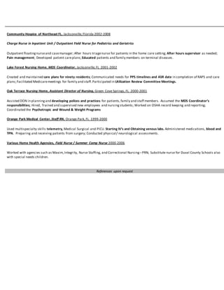 Community Hospice of Northeast FL, Jacksonville,Florida 2002-2008
Charge Nurse in Inpatient Unit / Outpatient Field Nurse for Pediatrics and Geriatrics
Outpatient floating nurseand casemanager; After hours triagenurse for patients in the home care setting; After hours supervisor as needed;
Pain management; Developed patient careplans;Educated patients and family members on terminal diseases.
Lake Forest Nursing Home, MDS Coordinator, Jacksonville,FL 2001-2002
Created and maintained care plans for ninety residents; Communicated needs for PPS timelines and ASR date in completion of RAPS and care
plans;Facilitated Medicaremeetings for family and staff.Participated in Utilization Review Committee Meetings.
Oak Terrace Nursing Home, Assistant Director of Nursing, Green Cove Springs,FL 2000-2001
Assisted DON in planning and developing polices and practices for patients,family and staff members. Assumed the MDS Coordinator’s
responsibilities; Hired, Trained and supervised new employees and nursing students; Worked on OSHA record keeping and reporting;
Coordinated the Psychotropic and Wound & Weight Programs
Orange Park Medical Center,Staff RN, Orange Park,FL 1999-2000
Used multispecialty skills telemetry, Medical Surgical and PICU. Starting IV’s and Obtaining venous labs. Administered medications, blood and
TPN. Preparing and receiving patients from surgery; Conducted physical/ neurological assessments.
Various Home Health Agencies, Field Nurse / Summer Camp Nurse 2000-2006
Worked with agencies such as Maxim,Integrity, Nurse Staffing, and Correctional Nursing–PRN; Substitute nurse for Duval County Schools also
with special needs children.
References upon request
 