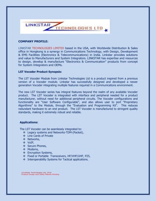 COMPANY PROFILE:
LINKSTAR TECHNOLOGIES LIMITED based in the USA, with Worldwide Distribution & Sales
office in Hongkong is a synergy in Communications Technology, with Design, Development
& EMS Facilities (Electronics & Telecommunications) in India. Linkstar provides solutions
and value to Manufacturers and System Integrators. LINKSTAR has expertise and resources
to design, develop & manufacture “Electronics & Communication” products from concept
for System Integrators and OEMs.
LST Vocoder Product Synopsis:
The LST Vocoder Module from Linkstar Technologies Ltd is a product inspired from a previous
version of a Vocoder module. Linkstar has successfully designed and developed a newer
generation Vocoder integrating multiple features required in a Communications environment.
The new LST Vocoder series has integral features beyond the realm of any available Vocoder
product. The LST Vocoder is integrated with interface and peripheral needed for a product
manufacturer, without need for additional peripheral circuits. The Vocoder configurations and
functionality are “User Software Configurable”, and also allows user to port “Proprietary
Algorithms” to the Module, through the “Evaluation and Programming Kit”. This reduces
redundant hardware to an end product. The LST Vocoder is manufactured to stringent quality
standards, making it extremely robust and reliable.
Applications:
The LST Vocoder can be seamlessly integrated to:
 Legacy systems and Networks-TDM-(Packet),
 Line Cards of Private
 Networks,
 VoIP,
 Secure Phones,
 Modems,
 Encryption Systems,
 Fixed or Portable Transceivers, HF/VHF/UHF, P25,
 Interoperability Systems for Tactical applications.
 
