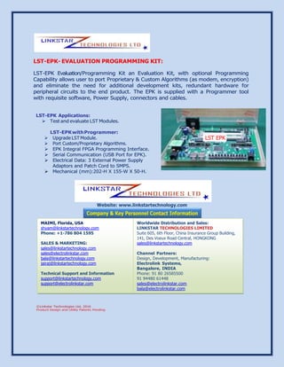 LST-EPK- EVALUATION PROGRAMMING KIT:
LST-EPK Evaluation/Programming Kit an Evaluation Kit, with optional Programming
Capability allows user to port Proprietary & Custom Algorithms (as modem, encryption)
and eliminate the need for additional development kits, redundant hardware for
peripheral circuits to the end product. The EPK is supplied with a Programmer tool
with requisite software, Power Supply, connectors and cables.
LST-EPK Applications:
 Test and evaluate LST Modules.
LST-EPKwithProgrammer:
 Upgrade LST Module.
 Port Custom/Proprietary Algorithms.
 EPK Integral FPGA Programming Interface.
 Serial Communication (USB Port for EPK).
 Electrical Data: 3 External Power Supply
Adaptors and Patch Cord to SMPS.
 Mechanical (mm):202-H X 155-W X 50-H.
Website: www.linkstartechnology.com
LST EPK
MAIMI, Florida, USA
shyam@linkstartechnology.com
Phone: +1-786 804 1595
SALES & MARKETING:
sales@linkstartechnology.com
sales@electrolinkstar.com
bala@linkstartechnology.com
jairaj@linkstartechnology.com
Technical Support and Information
support@linkstartechnology.com
support@electrolinkstar.com
Worldwide Distribution and Sales:
LINKSTAR TECHNOLOGIES LIMITED
Suite 605, 6th Floor, China Insurance Group Building,
141, Des Voeux Road Central, HONGKONG
sales@linkstartechnology.com
Channel Partners:
Design, Development, Manufacturing:
Electrolink Systems,
Bangalore, INDIA
Phone: 91 80 26585500
91 94480 61448
sales@electrolinkstar.com
bala@electrolinkstar.com
 