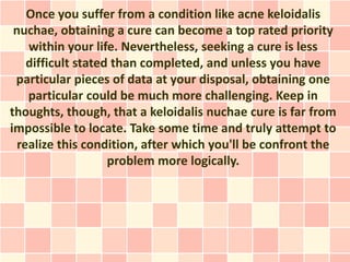 Once you suffer from a condition like acne keloidalis
 nuchae, obtaining a cure can become a top rated priority
    within your life. Nevertheless, seeking a cure is less
    difficult stated than completed, and unless you have
 particular pieces of data at your disposal, obtaining one
    particular could be much more challenging. Keep in
thoughts, though, that a keloidalis nuchae cure is far from
impossible to locate. Take some time and truly attempt to
  realize this condition, after which you'll be confront the
                    problem more logically.
 