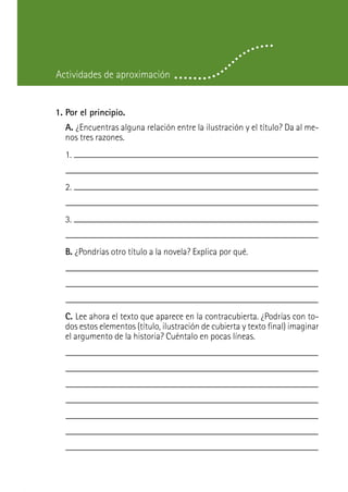 Actividades de aproximación


1. Por el principio.
  A. ¿Encuentras alguna relación entre la ilustración y el título? Da al me-
  nos tres razones.
  1.


  2.


  3.


  B. ¿Pondrías otro título a la novela? Explica por qué.




  C. Lee ahora el texto que aparece en la contracubierta. ¿Podrías con to-
  dos estos elementos (título, ilustración de cubierta y texto final) imaginar
  el argumento de la historia? Cuéntalo en pocas líneas.
 