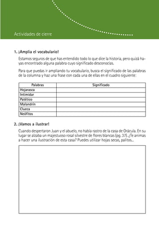 Actividades de cierre


1. ¡Amplia el vocabulario!
  Estamos seguros de que has entendido todo lo que dice la historia, pero quizá ha-
  yas encontrado alguna palabra cuyo significado desconocías.
  Para que puedas ir ampliando tu vocabulario, busca el significado de las palabras
  de la columna y haz una frase con cada una de ellas en el cuadro siguiente:

           Palabras                               Significado
   Hojarasca
   Intimidar
   Patético
   Malandrín
   Clueca
   Neófitos

2. ¡Vamos a ilustrar!
  Cuando despertaron Juan y el abuelo, no había rastro de la casa de Orácula. En su
  lugar se alzaba un majestuoso rosal silvestre de flores blancas (pg. 37). ¿Te animas
  a hacer una ilustración de esta casa? Puedes utilizar hojas secas, palitos...
 