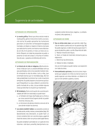 Sugerencia de actividades


ACTIVIDADES DE APROXIMACIÓN                                       cundario), nombre técnico (cian, magenta…) y simbolis-
                                                                  mo (amor, cielo, esperanza…).
• La novela gráfica. Parece que ahora está de moda la
  novela gráfica, género mixto entre el cómic y la narra-       ACTIVIDADES DE CIERRE
  ción escrita. Se pueden aprovechar las ilustraciones
  para hacer un nuevo libro: se fotocopiarán las páginas        • Soy un artista como Juan. Juan aprende a tallar figu-
  ilustradas y se dejará un espacio en blanco al pie para         ritas de madera cuando está con los pastores (pg. 90).
  que cada alumno cuente una historia nueva relaciona-            Se puede organizar un taller de escultura para hacer fi-
  da con ella. Se le pondrá un título y se hará una cu-           guras de plastilina, jabón o arcilla. Desarrollo del taller:
  bierta. Después, con todas las propuestas se puede: a.          a. Realizar el boceto de la figura.
  presentar al resto de la clase; b. incluirlas en la biblio-     b. Hacer un listado de materiales necesarios para su
  teca de aula; c. pasarlas a la biblioteca del centro.           elaboración.
                                                                  c. Determinar las dimensiones.
ACTIVIDADES DE PROFUNDIZACIÓN                                     d. Elaborar la talla o modelado.
• La historia de mi vida en imágenes. «Multitud de es-            Una vez terminadas se puede realizar una exposición
  cenas vividas por Juan y su abuelo desfilaban ante sus          con todas las obras.
  ojos asombrados, como si los caracoles hubiesen esta-         • Intercambiando opiniones. Uno de los tema impor-
  do retratando la vida de ambos. Junto a ellas, Juan             tantes que subyacen en el libro es el de la muerte. Se
  contempló escenas que no recordaba» (pág. 26). Con              puede organizar una mesa redonda o un debate en el
  toda probabilidad, los lectores han vivido situaciones          que se invite también a padres y tutores.
  semejantes. Se puede proponer a los alumnos que bus-
  quen fotografías en su casa y elaboren una breve bio-
  grafía ilustrada de su vida, a la que añadan algunas
  notas que describan la situación que representan.
• Mi herbolario. Como continuación de una de las acti-
  vidades del Taller de creatividad, se puede hacer:
  a. un herbolario de hojas clasificadas por su forma o
     por otras características (lugares donde se pueden
     encontrar, texturas, olor...
  b. un diccionario de plantas silvestres comunes de la
     zona donde residan los alumnos.
• Los colores también hablan. Los caracoles «a veces se
  tornaba azules, verdes, malvas y anaranjados» (pág. 25).
  Aprovechando esta descripción, se puede hacer un
  círculo cromático bien con cartulina negra y papel de
  charol de colores o bien con pintura sobre papel blanco.
  Se puede completar la actividad con un cuadro de cinco
  columnas: color (azul y amarillo), clase (primario o se-
 