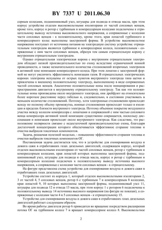 BY 7337 U 2011.06.30
2
сорным колесами, подшипниковый узел, штуцеры для подвода и отвода масла, при этом
корпус устройства отделен высоковольтными изоляторами от частей сопловых венцов,
кроме того, корпус и ротор с турбинным и компрессорным колесами подключены к отри-
цательному выводу источника высоковольтного напряжения, а сопряженные с колесами
части сопловых венцов - к положительному, кроме этого, края лопастей турбинного и
компрессорного колес выполнены заостренной формы. В устройстве высоковольтное
напряжение поступает от источника питания на электродную систему устройства: отрица-
тельным электродом являются турбинное и компрессорное колеса, положительным - со-
пряженные с ним части сопловых венцов, образуя тем самым отрицательную корону с
внутренним отрицательным электродом.
Однако отрицательная электрическая корона с внутренним отрицательным электро-
дом обладает низкой производительностью по озону вследствие ограниченной ионной
проводимости, а также незначительного количества столкновений вторичных электронов
в активной зоне ионизации компрессорного колеса. При этом лопатки с заостренной фор-
мой не могут увеличить эффективность ионизации газов. В отрицательных электрических
коронах электроны испущены от острых пунктов внутреннего электрода типа щетки и
привлечены к внешнему положительному электроду, выполненному в виде сопряженных
частей сопловых венцов. Аналогично положительные ионы после инициирования и рас-
пространения двигаются к внутреннему отрицательному электроду. Так как эти положи-
тельные ионы произведены около внутреннего электрода, они дрейфуют на относительно
более короткое расстояние перед гибелью и, следовательно, в состоянии участвовать в
меньшем количестве столкновений. Поэтому, хотя электронные столкновения происходят
всюду по полному объему промежутка, ионные столкновения происходят только в изоля-
ции в пределах близости внутреннего электрода. Поэтому объемное покрытие воздушного
участка между колесом компрессора с лопатками и сопряженной с ним частью соплового
венца компрессора активной зоной ионизации существенно сокращается, поскольку дис-
социация и ионизация происходят около внутреннего электрода. Как следствие, это рас-
положение полярности связано с недостаточной производительностью озона, благодаря
достаточной концентрации которого обеспечивается эффективное сгорание топлива и
очистка выбросов токсичных компонентов.
Задача, решаемая полезной моделью, - повышение эффективности сгорания топлива и
очистки выбросов токсичных компонентов ОГ.
Поставленная задача достигается тем, что в устройстве для озонирования воздуха и
дожига сажи в отработавших газах дизельных двигателей, содержащем корпус, который
отделен высоковольтными изоляторами от частей сопловых венцов, ротор с турбинным и
компрессорным колесами, края лопастей которых выполнены заостренной формы, под-
шипниковый узел, штуцеры для подвода и отвода масла, корпус и ротор с турбинным и
компрессорным колесами подключен к положительному выводу источника высокого
напряжения, а сопряженные с колесами части сопловых венцов - к отрицательному.
На фигуре представлена схема устройства для озонирования воздуха и дожига сажи в
отработавших газах дизельных двигателей.
Устройство состоит из корпуса 1, который отделен высоковольтными изоляторами 2,
3 от частей 4, 5 сопловых венцов, ротор 6 с турбинным 7 и компрессорным 8 колесами,
края лопастей 9, 10 которых выполнены заостренной формы, подшипниковый узел 11,
штуцеры для подвода 12 и отвода 13 масла, при этом корпус 1 с ротором 6 подключены к
положительному выводу 14 источника высокого напряжения (на фигуре не показан), а со-
пряженные с колесами части 4 и 5 сопловых венцов - к отрицательному 15.
Устройство для озонирования воздуха и дожига сажи в отработавших газах дизельных
двигателей работает следующим образом.
Во время работы двигателя ротор 6 приводится во вращение посредством расширения
потока ОГ на турбинном колесе 7 и вращает компрессорное колесо 8. Высоковольтное
 