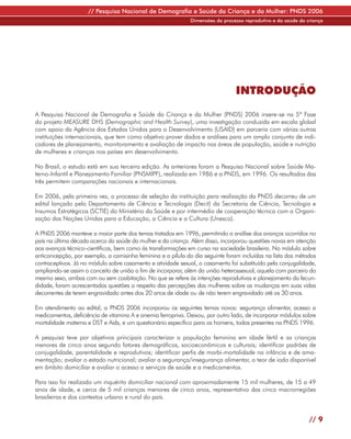 // Pesquisa Nacional de Demografia e Saúde da Criança e da Mulher: PNDS 2006
                                                             Dimensões do processo reprodutivo e da saúde da criança




                                                                                INTRODUÇÃO

A Pesquisa Nacional de Demografia e Saúde da Criança e da Mulher (PNDS) 2006 insere-se na 5ª Fase
do projeto MEASURE DHS (Demographic and Health Survey), uma investigação conduzida em escala global
com apoio da Agência dos Estados Unidos para o Desenvolvimento (USAID) em parceria com várias outras
instituições internacionais, que tem como objetivo prover dados e análises para um amplo conjunto de indi-
cadores de planejamento, monitoramento e avaliação de impacto nas áreas de população, saúde e nutrição
de mulheres e crianças nos países em desenvolvimento.

No Brasil, o estudo está em sua terceira edição. As anteriores foram a Pesquisa Nacional sobre Saúde Ma-
terno-Infantil e Planejamento Familiar (PNSMIPF), realizada em 1986 e a PNDS, em 1996. Os resultados das
três permitem comparações nacionais e internacionais.

Em 2006, pela primeira vez, o processo de seleção da instituição para realização da PNDS decorreu de um
edital lançado pelo Departamento de Ciência e Tecnologia (Decit) da Secretaria de Ciência, Tecnologia e
Insumos Estratégicos (SCTIE) do Ministério da Saúde e por intermédio de cooperação técnica com a Organi-
zação das Nações Unidas para a Educação, a Ciência e a Cultura (Unesco).

A PNDS 2006 manteve a maior parte dos temas tratados em 1996, permitindo a análise dos avanços ocorridos no
país na última década acerca da saúde da mulher e da criança. Além disso, incorporou questões novas em atenção
aos avanços técnico-científicos, bem como às transformações em curso na sociedade brasileira. No módulo sobre
anticoncepção, por exemplo, a camisinha feminina e a pílula do dia seguinte foram incluídas na lista dos métodos
contraceptivos. Já no módulo sobre casamento e atividade sexual, o casamento foi substituído pela conjugalidade,
ampliando-se assim o conceito de união a fim de incorporar, além da união heterossexual, aquela com parceiro do
mesmo sexo, ambas com ou sem coabitação. No que se refere às intenções reprodutivas e planejamento da fecun-
didade, foram acrescentadas questões a respeito das percepções das mulheres sobre as mudanças em suas vidas
decorrentes de terem engravidado antes dos 20 anos de idade ou de não terem engravidado até os 30 anos.

Em atendimento ao edital, a PNDS 2006 incorporou os seguintes temas novos: segurança alimentar, acesso a
medicamentos, deficiência de vitamina A e anemia ferropriva. Deixou, por outro lado, de incorporar módulos sobre
mortalidade materna e DST e Aids, e um questionário específico para os homens, todos presentes na PNDS 1996.

A pesquisa teve por objetivos principais caracterizar a população feminina em idade fértil e as crianças
menores de cinco anos segundo fatores demográficos, socioeconômicos e culturais; identificar padrões de
conjugalidade, parentalidade e reprodutivos; identificar perfis de morbi-mortalidade na infância e de ama-
mentação; avaliar o estado nutricional; avaliar a segurança/insegurança alimentar, o teor de iodo disponível
em âmbito domiciliar e avaliar o acesso a serviços de saúde e a medicamentos.

Para isso foi realizado um inquérito domiciliar nacional com aproximadamente 15 mil mulheres, de 15 a 49
anos de idade, e cerca de 5 mil crianças menores de cinco anos, representativo das cinco macrorregiões
brasileiras e dos contextos urbano e rural do país.


                                                                                                              // 9
 