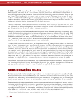 // Ministério da Saúde / Centro Brasileiro de Análise e Planejamento




  Em 2006, quase 80% das mulheres de menor nível educacional iniciaram sua experiência contraceptiva por
  meio da pílula, 25% depois de ter o primeiro filho, enquanto nas camadas mais altas o mix3 do primeiro mé-
  todo usado foi mais amplo e 90% dessas mulheres ainda não tinham filho quando o utilizaram. A parcela das
  que tiveram filho antes da união permanece maior no grupo menos privilegiado e, como no caso da esterili-
  zação, o perfil da tendência foi sui generis: as proporções variam de maneira errática segundo a educação,
  devendo-se salientar que as mudanças mais significativas ocorreram nos dois grupos de menor instrução, que
  apresentam variações relativas superiores a 25%, de sinais contrários.

  Observou-se também, entre mulheres com menor escolaridade, maior proporção daquelas com mais filhos
  que o desejado ou das que relataram que não queriam mais filhos quando engravidaram pela última vez, o
  que denota menor grau de controle sobre o processo reprodutivo.

  A farmácia continuou a principal fonte de obtenção da pílula, particularmente nos grupos situados nos extre-
  mos da distribuição da escolaridade. A parcela de mulheres que procuraram o Sistema Único de Saúde (SUS)
  para obter a pílula ainda foi relativamente pequena, e elas nem sempre conseguiram seu intento. Verificou-se
  também maior frequência de relato de problemas com o uso da pílula no grupo das mulheres menos instruí-
  das. Embora alto, nesse mesmo grupo, o percentual de mulheres que disseram estar satisfeitas com o método
  atual foi menor do que no grupo daquelas com maior escolaridade.

  Houve aumento significativo do percentual de mulheres sem instrução que consultaram médico ou enfermeira
  antes de usar a pílula pela primeira vez, alcançando o mesmo nível das mulheres com oito ou mais anos de
  estudo. Quando indagadas sobre o método que gostariam de usar, a maioria das mulheres que não queriam
  mais filhos relatou que gostaria de continuar usando a pílula. Entre as mulheres sem estudo, os anticoncepcio-
  nais injetáveis foram a segunda escolha, pouco acima da esterilização feminina. No grupo com oito ou mais
  anos de estudo, a preferência pela pílula foi menor, e maior a preferência pela esterilização feminina. Contudo,
  entre essas mulheres, o leque anticoncepcional é mais diversificado, com um percentual expressivo de mulhe-
  res optando pelo DIU e pela esterilização masculina. Somadas a esterilização feminina com a masculina, a
  opção por um método definitivo é muito semelhante entre mulheres com pelo menos um ano de estudo.

  Embora estes indicadores sejam insuficientes para captar de forma precisa a experiência anticoncepcional
  das entrevistadas, dada a complexa natureza deste fenômeno, eles parecem evidenciar que mulheres em
  piores condições socioeconômicas têm maior dificuldade na regulação da fecundidade.



  CONSIDERAÇÕES FINAIS
  A análise apresentada mostra variações na prevalência e no mix do anticoncepcional no período estudado.
  Ao lado do menor peso relativo da esterilização que, entretanto, não deixou de ser importante, figuram como
  resultados mais relevantes: a homogeneização do acesso aos métodos contraceptivos para os vários estratos
  sociais, a maior presença do homem na contracepção, a pouca melhora na “qualidade” da contracepção.

  À democratização do acesso à esterilização, proporcionada pela oferta do procedimento nos serviços públicos,
  contrapõe-se o ainda restrito mix contraceptivo nas camadas socioeconômicas mais baixas. A presença excessi-
  vamente alta da laqueadura tubária entre as mulheres sem escolaridade evidencia a dificuldade do sistema pú-
  blico de saúde em incorporar, de forma efetiva, a assistência anticoncepcional aos serviços de atenção primária
  (DÍAZ; DÍAZ, 1999; OSIS et al, 2006; MOURA; SILVA, 2005; MOURA; SILVA; GALVÃO, 2007).
  3
      “Mix dos métodos” é a distribuição relativa da anticoncepção por tipo de método.


// 100
 