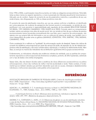 // Pesquisa Nacional de Demografia e Saúde da Criança e da Mulher: PNDS 2006
                                                              Dimensões do processo reprodutivo e da saúde da criança




Entre 1996 e 2006, a participação masculina aumentou em todas as categorias socioeconômicas. Parte dela
talvez se deva menos ao aspecto reprodutivo, e mais à prevenção de infecções sexualmente transmissíveis e
Aids pelo uso do condom. Apesar do aumento do uso do preservativo masculino, a prevalência de seu uso
ainda é baixa, não ultrapassando os 16% na classe econômica mais alta.

O aumento de casos de esterilização masculina, por sua vez, parece confirmar a tendência, já identificada
por outras pesquisas, de mudança da perspectiva dos homens quanto à contracepção, no sentido de com-                    CAP
partilharem com suas parceiras a responsabilidade pela regulação da fecundidade (BEM-ESTAR FAMILIAR
NO BRASIL, 1997; BADIANI; CAMARANO, 1998; DUARTE et al, 2003). Contudo, este é um comportamento                         5
também restrito aos estratos mais altos da escala social. Isto nos remete ao fato de que mulheres de estratos
economicamente menos favorecidos provavelmente têm que lidar, para o exercício da anticoncepção, não
apenas com sua própria falta de informação e com as carências do sistema de saúde, mas também com o
maior desequilíbrio de poder entre os gêneros (MAHMUD; JOHNSTON, 1994; MARTINE, 1996; BADIANI;
CAMARANO, 1998).

Outra constatação foi a melhoria na “qualidade” da anticoncepção aquém da desejável. Apesar dos indícios de
aumento da assistência anticoncepcional por parte dos serviços de saúde, de expansão do uso de métodos tem-
porários antes da esterilização, e de maior controle sobre a reprodução, a mudança foi relativamente tímida. Além
disso, os avanços na maioria dos indicadores não se distribuíram igualmente entre os grupos socioeconômicos.

Evidentemente, os indicadores utilizados são evidências indiretas da realidade, pois os padrões de compor-
tamento reprodutivo e anticoncepcional são fenômenos complexos, portanto, de difícil apreensão, sobretudo
com o tipo de dados e de análise empregados.

Apesar disto, eles não deixam dúvidas sobre a existência de claros diferenciais socioeconômicos na prática
anticoncepcional, a favor das mulheres de melhor nível de escolaridade e renda. Neste contexto, é funda-
mental que se realizem estudos que permitam desvendar quais são as causas, interesses e desdobramentos
individuais e institucionais associados a este padrão anticoncepcional.



                                                                                 REFERÊNCIAS
ASSOCIAÇÃO BRASILEIRA DE EMPRESAS DE PESQUISA (ABEP). Critério de classificação econômica
Brasil. 2008. Disponível em: <http://www.abep.org/default.aspx?usaritem=arquivos&iditem=23>.
Acesso em: 16 ago. 2008.

ALENCAR, J. A.; ANDRADE, E. C. A esterilização feminina no Brasil. In: ENCONTRO NACIONAL DE
ECONOMIA, 17., 1989, Fortaleza. Anais... [S.l.]: ANPEC, 1989, p. 1051-1070.

______. A esterilização feminina no Brasil: diferenças sócio-econômicas, individuais e regionais. Rio de
Janeiro: UERJ: UFF, 1991. (Relatórios de pesquisa e desenvolvimento, 9).

AMORIM, F. A.; CAVENAGHI, S.; ALVES, J. E. D. Diferenciais de gênero no uso da esterilização voluntária:
o caso de São Paulo e Minas Gerais. In: ENCONTRO NACIONAL DE ESTUDOS POPULACIONAIS, 16.,
2008, Caxambu. Anais... [S.l.: s.n.], 2008. 20 p. Disponível em:
<http://www.abep.nepo.unicamp.br/encontro2008/docsPDF/ABEP2008_1282.pdf>. Acesso em: 5 set. 2008.




                                                                                                           // 101
 