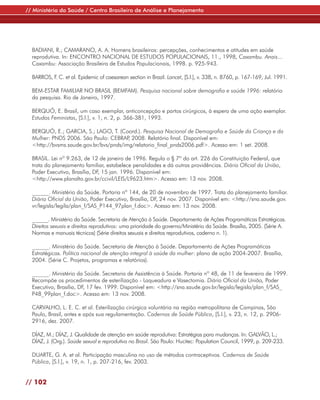 // Ministério da Saúde / Centro Brasileiro de Análise e Planejamento




  BADIANI, R.; CAMARANO, A. A. Homens brasileiros: percepções, conhecimentos e atitudes em saúde
  reprodutiva. In: ENCONTRO NACIONAL DE ESTUDOS POPULACIONAIS, 11., 1998, Caxambu. Anais...
  Caxambu: Associação Brasileira de Estudos Populacionais, 1998. p. 925-943.

  BARROS, F C. et al. Epidemic of caesarean section in Brazil. Lancet, [S.l.], v. 338, n. 8760, p. 167-169, Jul. 1991.
           .

  BEM-ESTAR FAMILIAR NO BRASIL (BEMFAM). Pesquisa nacional sobre demografia e saúde 1996: relatório
  da pesquisa. Rio de Janeiro, 1997.

  BERQUÓ, E. Brasil, um caso exemplar, anticoncepção e partos cirúrgicos, à espera de uma ação exemplar.
  Estudos Feministas, [S.l.], v. 1, n. 2, p. 366-381, 1993.

  BERQUÓ, E.; GARCIA, S.; LAGO, T. (Coord.). Pesquisa Nacional de Demografia e Saúde da Criança e da
  Mulher: PNDS 2006. São Paulo: CEBRAP 2008. Relatório final. Disponível em:
                                        ,
  <http://bvsms.saude.gov.br/bvs/pnds/img/relatorio_final_pnds2006.pdf>. Acesso em: 1 set. 2008.

  BRASIL. Lei nº 9.263, de 12 de janeiro de 1996. Regula o § 7º do art. 226 da Constituição Federal, que
  trata do planejamento familiar, estabelece penalidades e dá outras providências. Diário Oficial da União,
  Poder Executivo, Brasília, DF, 15 jan. 1996. Disponível em:
  <http://www.planalto.gov.br/ccivil/LEIS/L9623.htm>. Acesso em: 13 nov. 2008.

  ______. Ministério da Saúde. Portaria nº 144, de 20 de novembro de 1997. Trata do planejamento familiar.
  Diário Oficial da União, Poder Executivo, Brasília, DF, 24 nov. 2007. Disponível em: <http://sna.saude.gov.
  vr/legisla/legila/plan_f/SAS_P144_97plan_f.doc>. Acesso em: 13 nov. 2008.

  ______. Ministério da Saúde. Secretaria de Atenção à Saúde. Departamento de Ações Programáticas Estratégicas.
  Direitos sexuais e direitos reprodutivos: uma prioridade do governo/Ministério da Saúde. Brasília, 2005. (Série A.
  Normas e manuais técnicos) (Série direitos sexuais e direitos reprodutivos, caderno n. 1).

  ______. Ministério da Saúde. Secretaria de Atenção à Saúde. Departamento de Ações Programáticas
  Estratégicas. Política nacional de atenção integral à saúde da mulher: plano de ação 2004-2007. Brasília,
  2004. (Série C. Projetos, programas e relatórios).

  ______. Ministério da Saúde. Secretaria de Assistência à Saúde. Portaria nº 48, de 11 de fevereiro de 1999.
  Recompõe os procedimentos de esterilização - Laqueadura e Vasectomia. Diário Oficial da União, Poder
  Executivo, Brasília, DF, 17 fev. 1999. Disponível em: <http://sna.saude.gov.br/legisla/legisla/plan_f/SAS_
  P48_99plan_f.doc>. Acesso em: 13 nov. 2008.

  CARVALHO, L. E. C. et al. Esterilização cirúrgica voluntária na região metropolitana de Campinas, São
  Paulo, Brasil, antes e após sua regulamentação. Cadernos de Saúde Pública, [S.l.], v. 23, n. 12, p. 2906-
  2916, dez. 2007.

  DÍAZ, M.; DÍAZ, J. Qualidade de atenção em saúde reprodutiva: Estratégias para mudanças. In: GALVÃO, L.;
  DÍAZ, J. (Org.). Saúde sexual e reprodutiva no Brasil. São Paulo: Hucitec: Population Council, 1999, p. 209-233.

  DUARTE, G. A. et al. Participação masculina no uso de métodos contraceptivos. Cadernos de Saúde
  Pública, [S.l.], v. 19, n. 1, p. 207-216, fev. 2003.


// 102
 