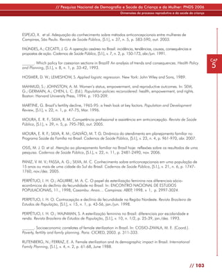 // Pesquisa Nacional de Demografia e Saúde da Criança e da Mulher: PNDS 2006
                                                            Dimensões do processo reprodutivo e da saúde da criança




ESPEJO, X. et al. Adequação do conhecimento sobre métodos anticoncepcionais entre mulheres de
Campinas, São Paulo. Revista de Saúde Pública, [S.l.], v. 37, n. 5, p. 583-590, out. 2003.

FAÚNDES, A.; CECATTI, J. G. A operação cesárea no Brasil: incidência, tendências, causas, consequências e
propostas de ação. Cadernos de Saúde Pública, [S.l.], v. 7, n. 2, p. 150-173, abr./jun. 1991.
                                                                                                                      CAP
______. Which policy for caesarian sections in Brazil? An analysis of trends and consequences. Health Policy
and Planning, [S.l.], v. 8, n. 1, p. 33-42, 1993.                                                                     5
HOSMER, D. W.; LEMESHOW, S. Applied logistic regression. New York: John Wiley and Sons, 1989.

MAHMUD, S.; JOHNSTON, A. M. Women’s status, empowerment, and reproductive outcomes. In: SEM,
G.; GERMAIN, A.; CHEN, L. C. (Ed.). Population policies reconsidered: health, empowerment, and rights.
Boston: Harvard University Press, 1994. p. 193-209.

MARTINE, G. Brazil’s fertility decline, 1965-95: a fresh look at key factors. Population and Development
Review, [S.l.], v. 22, n. 1, p. 47-75, Mar. 1996.

MOURA, E. R. F.; SILVA, R. M. Competência profissional e assistência em anticoncepção. Revista de Saúde
Pública, [S.l.], v. 39, n. 5, p. 795-780, out. 2005.

MOURA, E. R. F SILVA, R. M.; GALVÃO, M. T. G. Dinâmica do atendimento em planejamento familiar no
              .;
Programa Saúde da Família no Brasil. Cadernos de Saúde Pública, [S.l.], v. 23, n. 4, p. 961-970, abr. 2007.

OSIS, M. J. D. et al. Atenção ao planejamento familiar no Brasil hoje: reflexões sobre os resultados de uma
pesquisa. Cadernos de Saúde Pública, [S.l.], v. 22, n. 11, p. 2481-2490, nov. 2006.

PANIZ, V. M. V.; FASSA, A. G.; SILVA, M. C. Conhecimento sobre anticoncepcionais em uma população de
15 anos ou mais de uma cidade do Sul do Brasil. Cadernos de Saúde Pública, [S.l.], v. 21, n. 6, p. 1747-
1760, nov./dez. 2005.

PERPÉTUO, I. H. O.; AGUIRRE, M. A. C. O papel da esterilização feminina nos diferenciais sócio-
econômicos do declínio da fecundidade no Brasil. In: ENCONTRO NACIONAL DE ESTUDOS
POPULACIONAIS, 11., 1998, Caxambu. Anais… Campinas: ABEP 1998. v. 1, p. 2997-3024.
                                                               ,

PERPETUO, I. H. O. Contracepção e declínio da fecundidade na Região Nordeste. Revista Brasileira de
Estudos de População, [S.l.], v. 15, n. 1, p. 43-56, jan./jun. 1998.

PERPÉTUO, I. H. O.; WAJNMAN, S. A esterilização feminina no Brasil: diferenciais por escolaridade e
renda. Revista Brasileira de Estudos de População, [S.l.], v. 10, n. 1/2, p. 25-39, jan./dez. 1993.

______. Socioeconomic correlates of female sterilization in Brazil. In: COSIO-ZAVALA, M. E. (Coord.).
Poverty, fertility and family planning. Paris: CICRED, 2003. p. 311-333.

RUTENBERG, N.; FERRAZ, E. A. Female sterilization and its demographic impact in Brasil. International
Family Planning, [S.l.], v. 4, n. 2, p. 61-68, June 1988.



                                                                                                         // 103
 