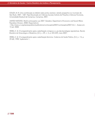 // Ministério da Saúde / Centro Brasileiro de Análise e Planejamento




  SOUZA, M. R. Uma contribuição ao debate sobre partos cesáreos: estudo prospectivo no município de
  São Paulo. 2001. 168 f. Tese (Doutorado em Ciências Sociais)–Instituto de Filosofia e Ciências Humanas,
  Universidade Estadual de Campinas, Campinas, 2001.

  UNITED NATIONS. World contraceptive use 2007. Genebra: Department of Economic and Social Affairs:
  Population Division, 2008. Disponível em:
  <http://www.un.org/esa/population/publications/contraceptive2007/contraceptive2007.htm>. Acesso em:
  15 set. 2008.

  VIEIRA, E. M. O arrependimento após a esterilização cirúrgica e o uso das tecnologias reprodutivas. Revista
  Brasileira de Ginecologia e Obstetrícia, [S.l.], v. 29, n. 5, p. 225-229, maio 2007.

  VIEIRA, E. M. O arrependimento após a esterilização feminina. Cadernos de Saúde Pública, [S.l.], v. 14, p.
  59-68, 1998. Suplemento 1.




// 104
 