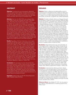 // Ministério da Saúde / Centro Brasileiro de Análise e Planejamento



 ABSTRACT                                                               RESUMO
 Objective: To evaluate the socio-demographic differentials             Objetivo: Avaliar os diferenciais sociodemográficos quanto à
 within the scope of sexual initiation and sexual activity of women     iniciação sexual e à atividade sexual de mulheres em idade repro-
 in reproductive age. To analyze the consistent use of condom in        dutiva. Analisar a consistência do uso do preservativo nos últimos
 the last 12 months and at the last sexual intercourse, their differ-   12 meses e o uso na última relação sexual, seus diferenciais e de-
 entials, particularly within the group of sterilized women.            terminantes, em particular no segmento das mulheres esterilizadas.

 Methods: Data from the 2006 PNDS were analyzed. When-                  Métodos: Os dados analisados referem-se à Pesquisa Nacional
 ever possible, results were compared with similar 1996 PNDS            de Demografia e Saúde da Criança e da Mulher (PNDS) de 2006.
 data. Information about sexually active women in the 12                Sempre que possível, os resultados foram cotejados com pesquisa
 months prior to the survey were analyzed (1996 n=9,120; 2006           similar realizada em 1996. Foram analisadas as informações de
 n=12,724). The consistent use of condom for double protec-             mulheres sexualmente ativas nos 12 meses anteriores à entrevista
 tion (STI and pregnancy) in the last 12 months and at the last         (em 1996 n=9.120; em 2006 n=12.724). O conhecimento
 sexual intercourse were analyzed based on socio-demographic            do uso do preservativo como dupla proteção (contra infecções
 characteristics and reproductive situation of women (sterilized and    sexualmente transmissíveis e gravidez), seu uso consistente nos
 non-sterilized). Associations between categorical variables and        últimos 12 meses e na última relação sexual foram analisados
 means comparisons were evaluated using Pearson chi-square              segundo características sociodemográficas e situação reprodutiva
 tests and general linear models, respectively. The effects of socio-   das mulheres (esterilizadas e não-esterilizadas). Para se avaliar as
 demographic characteristics on the use of condom at the last           associações entre as variáveis categóricas e comparações de mé-
 sexual intercourse according to reproductive situation (sterilized     dias foram utilizados testes de qui-quadrado de Pearson e modelos
 or non-sterilized for more than 12 months) were evaluated using        lineares gerais, respectivamente. Para avaliar os efeitos das carac-
 the multinomial regression model. Statistics model and tests were      terísticas sociodemográficas sobre o uso do preservativo na última
 based on the complex structure of the PNDS sample plan.                relação sexual de acordo com a situação reprodutiva (esterilizada
                                                                        ou não há mais de 12 meses) foi utilizado modelo de regressão
 Results: Regardless of the level of education, macro region            multinomial. Para o modelo e testes estatísticos foi considerada a
 (excluding the Mid-West region) and household situation, the           estrutura complexa do plano amostral da PNDS.
 average age at the first sexual intercourse reduced more than
 half a point in 2006 over 1996. In 2006, more than 80% of              Resultados: Independentemente do grau de escolaridade, da
 women up to 24 years old used condoms at their first sexual            macrorregião (exceto a região Centro-Oeste) e situação de resi-
 intercourse. This age group registered a statistically substan-        dência, verificou-se uma redução de mais meio ponto na idade
 tial increase in the use of condoms at first sexual intercourse,       média da primeira relação sexual em 2006 comparativamente a
 between both periods – from 18.0% in 1996 to 62.9% in 2006.            1996. Em 2006, mais de 80% das mulheres com idade até 24
 Consistent condom use stood at approximately 19%. Almost               anos usaram o preservativo na primeira relação sexual. Neste
 80% of sexually active women between 45 and 49 years of age            grupo etário constatou-se um aumento estatisticamente significan-
 never used condoms, and 27% of the total of women declared             te do uso do preservativo na primeira relação sexual, entre os dois
 the use of condom at their last sexual intercourse. The main ex-       períodos — de 18,0% em 1996 para 62,9% em 2006. O uso
 planations for not using condoms were: “use of other methods”          consistente do preservativo apresentou valor em torno de 19%. O
 (48.3%) and “I trust my partner” (31.6%). In 2006, 8.3% of             percentual de mulheres entre 45 e 49 anos sexualmente ativas que
 sterilized women used condoms at their last sexual intercourse,        nunca usou o preservativo foi de quase 80%. Do total de mulhe-
 a significant difference in relation to 1996 (2.7%).                   res, 27% declararam o uso na última relação sexual. As principais
                                                                        razões alegadas para o não-uso foram: “uso de outro método”
 Conclusions: The percentage of women that had their first              (48,3%) e “confio no meu parceiro” (31,6%). Em 2006, 8,3%
 sexual intercourse up to 15 years of age was three times higher,       das mulheres esterilizadas utilizaram preservativo em sua última
 and condom use at first sexual intercourse increased among             relação sexual, diferença significante em relação a 1996 (2,7%).
 young people. The smaller consistent use of condoms among
 older, sterilized, committed women in lower socio-economic             Conclusões: O percentual de mulheres que tiveram relação
 groups reflects their vulnerability. We point out the importance       sexual até os 15 anos de idade triplicou e houve crescimento do
 of encouraging condom use in reproductive planning and STD/            uso do preservativo na primeira relação sexual entre jovens. O
 Aids programs as a double protection method and promotion of           uso consistente do preservativo em 2006, observado em menor
 women’s sexual and reproductive health.                                proporção entre as mulheres unidas, mais velhas, de nível socio-
                                                                        econômico mais baixo e as esterilizadas, evidencia a vulnerabili-
 Keywords: Sexuality; Condom use; STI; STD; Gender; Reproductive        dade dessas mulheres. O incentivo do preservativo é importante
 Health; Population Studies; DHS; Brazil.                               nos programas de planejamento reprodutivo e de prevenção às
                                                                        DST/Aids como método de dupla proteção e promoção da saúde
                                                                        sexual e reprodutiva das mulheres.

                                                                        Palavras-Chave: Sexualidade; IST; DST; Uso do preserva-
                                                                        tivo; Gênero; Saúde Reprodutiva; Inquéritos populacionais;
                                                                        PNDS; Brasil.




// 106
 