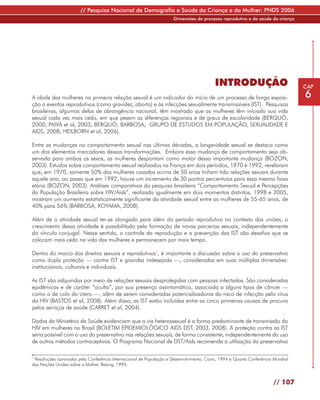 // Pesquisa Nacional de Demografia e Saúde da Criança e da Mulher: PNDS 2006
                                                                     Dimensões do processo reprodutivo e da saúde da criança




                                                                                         INTRODUÇÃO                             CAP

A idade das mulheres na primeira relação sexual é um indicador do início de um processo de longa exposi-                        6
ção a eventos reprodutivos (como gravidez, aborto) e às infecções sexualmente transmissíveis (IST). Pesquisas
brasileiras, algumas delas de abrangência nacional, têm mostrado que as mulheres têm iniciado sua vida
sexual cada vez mais cedo, em que pesem as diferenças regionais e de graus de escolaridade (BERQUÓ,
2000; PAIVA et al, 2003; BERQUÓ; BARBOSA; GRUPO DE ESTUDOS EM POPULAÇÃO, SEXUALIDADE E
AIDS, 2008; HEILBORN et al, 2006).

Entre as mudanças no comportamento sexual nas últimas décadas, a longevidade sexual se destaca como
um dos elementos marcadores dessas transformações. Embora essa mudança de comportamento seja ob-
servada para ambos os sexos, as mulheres despontam como motor dessa importante mudança (BOZON,
2003). Estudos sobre comportamento sexual realizados na França em dois períodos, 1970 e 1992, revelaram
que, em 1970, somente 50% das mulheres casadas acima de 50 anos tinham tido relações sexuais durante
aquele ano, ao passo que em 1992, houve um incremento de 30 pontos percentuais para essa mesma faixa
etária (BOZON, 2003). Análises comparativas da pesquisa brasileira “Comportamento Sexual e Percepções
da População Brasileira sobre HIV/Aids”, realizada igualmente em dois momentos distintos, 1998 e 2005,
mostram um aumento estatisticamente significante da atividade sexual entre as mulheres de 55-65 anos, de
40% para 56% (BARBOSA; KOYAMA, 2008).

Além de a atividade sexual ter-se alongado para além do período reprodutivo no contexto das uniões, o
crescimento dessa atividade é possibilitado pela formação de novas parcerias sexuais, independentemente
do vínculo conjugal. Nesse sentido, o controle da reprodução e a prevenção das IST são desafios que se
colocam mais cedo na vida das mulheres e permanecem por mais tempo.

Dentro do marco dos direitos sexuais e reprodutivos1, é importante a discussão sobre o uso do preservativo
como dupla proteção — contra IST e gravidez indesejada —, consideradas em suas múltiplas dimensões:
institucionais, culturais e individuais.

As IST são adquiridas por meio de relações sexuais desprotegidas com pessoas infectadas. São consideradas
epidêmicas e de caráter “oculto”, por sua presença assintomática, associada a alguns tipos de câncer —
como o de colo do útero —, além de serem consideradas potencializadoras do risco de infecção pelo vírus
do HIV (BASTOS et al, 2008). Além disso, as IST estão incluídas entre as cinco primeiras causas de procura
pelos serviços de saúde (CARRET et al, 2004).

Dados do Ministério da Saúde evidenciam que a via heterossexual é a forma predominante de transmissão do
HIV em mulheres no Brasil (BOLETIM EPIDEMIOLÓGICO AIDS DST, 2003, 2008). A proteção contra as IST
seria possível com o uso do preservativo nas relações sexuais, de forma consistente, independentemente do uso
de outros métodos contraceptivos. O Programa Nacional de DST/Aids recomenda a utilização do preservativo

1
 Resoluções aprovadas pela Conferência Internacional de População e Desenvolvimento, Cairo, 1994 e Quarta Conferência Mundial
das Nações Unidas sobre a Mulher, Beijing, 1995.



                                                                                                                     // 107
 