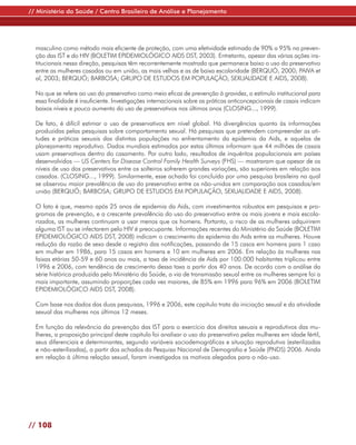 // Ministério da Saúde / Centro Brasileiro de Análise e Planejamento




  masculino como método mais eficiente de proteção, com uma efetividade estimada de 90% a 95% na preven-
  ção das IST e do HIV (BOLETIM EPIDEMIOLÓGICO AIDS DST, 2003). Entretanto, apesar das várias ações ins-
  titucionais nessa direção, pesquisas têm recorrentemente mostrado que permanece baixo o uso do preservativo
  entre as mulheres casadas ou em união, as mais velhas e as de baixa escolaridade (BERQUÓ, 2000; PAIVA et
  al, 2003; BERQUÓ; BARBOSA; GRUPO DE ESTUDOS EM POPULAÇÃO, SEXUALIDADE E AIDS, 2008).

  No que se refere ao uso do preservativo como meio eficaz de prevenção à gravidez, o estímulo institucional para
  essa finalidade é insuficiente. Investigações internacionais sobre as práticas anticoncepcionais de casais indicam
  baixos níveis e pouco aumento do uso de preservativos nos últimos anos (CLOSING..., 1999).

  De fato, é difícil estimar o uso de preservativos em nível global. Há divergências quanto às informações
  produzidas pelas pesquisas sobre comportamento sexual. Há pesquisas que pretendem compreender as ati-
  tudes e práticas sexuais das distintas populações no enfrentamento da epidemia da Aids, e aquelas de
  planejamento reprodutivo. Dados mundiais estimados por estas últimas informam que 44 milhões de casais
  usam preservativos dentro do casamento. Por outro lado, resultados de inquéritos populacionais em países
  desenvolvidos — US Centers for Disease Control Family Health Surveys (FHS) — mostraram que apesar de os
  níveis de uso dos preservativos entre os solteiros sofrerem grandes variações, são superiores em relação aos
  casados. (CLOSING..., 1999). Similarmente, esse achado foi concluído por uma pesquisa brasileira na qual
  se observou maior prevalência de uso do preservativo entre os não-unidos em comparação aos casados/em
  união (BERQUÓ; BARBOSA; GRUPO DE ESTUDOS EM POPULAÇÃO, SEXUALIDADE E AIDS, 2008).

  O fato é que, mesmo após 25 anos de epidemia da Aids, com investimentos robustos em pesquisas e pro-
  gramas de prevenção, e a crescente prevalência do uso do preservativo entre os mais jovens e mais escola-
  rizados, as mulheres continuam a usar menos que os homens. Portanto, o risco de as mulheres adquirirem
  alguma IST ou se infectarem pelo HIV é preocupante. Informações recentes do Ministério da Saúde (BOLETIM
  EPIDEMIOLÓGICO AIDS DST, 2008) indicam o crescimento da epidemia da Aids entre as mulheres. Houve
  redução da razão de sexo desde o registro das notificações, passando de 15 casos em homens para 1 caso
  em mulher em 1986, para 15 casos em homens e 10 em mulheres em 2006. Em relação às mulheres nas
  faixas etárias 50-59 e 60 anos ou mais, a taxa de incidência de Aids por 100.000 habitantes triplicou entre
  1996 e 2006, com tendência de crescimento dessa taxa a partir dos 40 anos. De acordo com a análise da
  série histórica produzida pelo Ministério da Saúde, a via de transmissão sexual entre as mulheres sempre foi a
  mais importante, assumindo proporções cada vez maiores, de 85% em 1996 para 96% em 2006 (BOLETIM
  EPIDEMIOLÓGICO AIDS DST, 2008).

  Com base nos dados das duas pesquisas, 1996 e 2006, este capítulo trata da iniciação sexual e da atividade
  sexual das mulheres nos últimos 12 meses.

  Em função da relevância da prevenção das IST para o exercício dos direitos sexuais e reprodutivos das mu-
  lheres, a proposição principal deste capítulo foi analisar o uso do preservativo pelas mulheres em idade fértil,
  seus diferenciais e determinantes, segundo variáveis sociodemográficas e situação reprodutiva (esterilizadas
  e não-esterilizadas), a partir dos achados da Pesquisa Nacional de Demografia e Saúde (PNDS) 2006. Ainda
  em relação à última relação sexual, foram investigados os motivos alegados para o não-uso.




// 108
 
