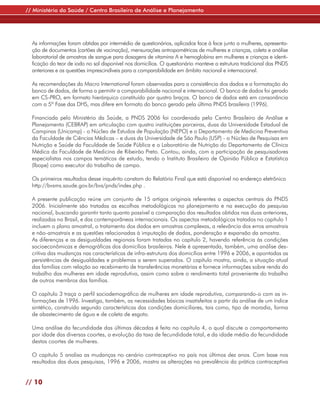 // Ministério da Saúde / Centro Brasileiro de Análise e Planejamento




  As informações foram obtidas por intermédio de questionários, aplicados face à face junto a mulheres, apresenta-
  ção de documentos (cartões de vacinação), mensurações antropométricas de mulheres e crianças, coleta e análise
  laboratorial de amostras de sangue para dosagens de vitamina A e hemoglobina em mulheres e crianças e identi-
  ficação do teor de iodo no sal disponível nos domicílios. O questionário manteve a estrutura tradicional das PNDS
  anteriores e as questões imprescindíveis para a comparabilidade em âmbito nacional e internacional.

  As recomendações da Macro International foram observadas para a consistência dos dados e a formatação do
  banco de dados, de forma a permitir a comparabilidade nacional e internacional. O banco de dados foi gerado
  em CS-PRO, em formato hierárquico constituído por quatro braços. O banco de dados está em consonância
  com a 5ª Fase das DHS, mas difere em formato do banco gerado pela última PNDS brasileira (1996).

  Financiada pelo Ministério da Saúde, a PNDS 2006 foi coordenada pelo Centro Brasileiro de Análise e
  Planejamento (CEBRAP) em articulação com quatro instituições parceiras, duas da Universidade Estadual de
  Campinas (Unicamp) - o Núcleo de Estudos de População (NEPO) e o Departamento de Medicina Preventiva
  da Faculdade de Ciências Médicas – e duas da Universidade de São Paulo (USP) - o Núcleo de Pesquisas em
  Nutrição e Saúde da Faculdade de Saúde Pública e o Laboratório de Nutrição do Departamento de Clínica
  Médica da Faculdade de Medicina de Ribeirão Preto. Contou, ainda, com a participação de pesquisadores
  especialistas nos campos temáticos de estudo, tendo o Instituto Brasileiro de Opinião Pública e Estatística
  (Ibope) como executor do trabalho de campo.

  Os primeiros resultados desse inquérito constam do Relatório Final que está disponível no endereço eletrônico
  http://bvsms.saude.gov.br/bvs/pnds/index.php .

  A presente publicação reúne um conjunto de 15 artigos originais referentes a aspectos centrais da PNDS
  2006. Inicialmente são tratadas as escolhas metodológicas no planejamento e na execução da pesquisa
  nacional, buscando garantir tanto quanto possível a comparação dos resultados obtidos nas duas anteriores,
  realizadas no Brasil, e das contemporâneas internacionais. Os aspectos metodológicos tratados no capítulo 1
  incluem o plano amostral, o tratamento dos dados em amostras complexas, a relevância dos erros amostrais
  e não-amostrais e as questões relacionadas à imputação de dados, ponderação e expansão da amostra.
  As diferenças e as desigualdades regionais foram tratadas no capítulo 2, havendo referência às condições
  socioeconômicas e demográficas dos domicílios brasileiros. Nele é apresentada, também, uma análise des-
  critiva das mudanças nas características de infra-estrutura dos domicílios entre 1996 e 2006, e apontadas as
  persistências de desigualdades e problemas a serem superados. O capítulo mostra, ainda, a situação atual
  das famílias com relação ao recebimento de transferências monetárias e fornece informações sobre renda do
  trabalho das mulheres em idade reprodutiva, assim como sobre o rendimento total proveniente do trabalho
  de outros membros das famílias.

  O capítulo 3 traça o perfil sociodemográfico de mulheres em idade reprodutiva, comparando-o com as in-
  formações de 1996. Investiga, também, as necessidades básicas insatisfeitas a partir da análise de um índice
  sintético, construído segundo características das condições domiciliares, tais como, tipo de moradia, forma
  de abastecimento de água e de coleta de esgoto.

  Uma análise da fecundidade das últimas décadas é feita no capítulo 4, o qual discute o comportamento
  por idade das diversas coortes, a evolução da taxa de fecundidade total, e da idade média da fecundidade
  destas coortes de mulheres.

  O capítulo 5 analisa as mudanças no cenário contraceptivo no país nos últimos dez anos. Com base nos
  resultados das duas pesquisas, 1996 e 2006, mostra as alterações na prevalência da prática contraceptiva


// 10
 