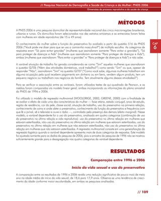 // Pesquisa Nacional de Demografia e Saúde da Criança e da Mulher: PNDS 2006
                                                             Dimensões do processo reprodutivo e da saúde da criança




                                                                                        MÉTODOS
A PNDS 2006 é uma pesquisa domiciliar de representatividade nacional das cinco macrorregiões brasileiras,
urbanas e rurais. Os domicílios foram selecionados nos dez estratos amostrais e as entrevistas foram feitas
com mulheres em idade reprodutiva (de 15 a 49 anos).

O conhecimento da mulher sobre a função do preservativo foi avaliado a partir da questão 516 da PNDS                   CAP
2006 (“Você pode me dizer para que se usa a camisinha masculina?”) de múltipla escolha. As categorias de
respostas eram “Só para evitar gravidez” (mulheres que assinalaram somente “Para evitar a gravidez”), “Só
                                                                                                                       6
para proteger de doenças e Aids” (mulheres que assinalaram somente “Para proteger de doenças e Aids”),
ambas (mulheres que assinalaram “Para evitar a gravidez” e “Para proteger de doenças e Aids”) e não sabe.

A variável situação de trabalho foi gerada considerando-se como “Sim” aquelas mulheres que assinalaram
a questão Q706 (“Além das atividades domésticas, você trabalha?”) como sendo “Sim” ou que, apesar de
responder “Não”, assinalaram “Sim” na questão Q707 (“Como você sabe, algumas mulheres trabalham em
alguma ocupação pela qual recebem pagamento em dinheiro ou em bens, vendem algum produto, tem um
pequeno negócio ou trabalham nos negócios da família. Tem atualmente alguma dessas atividades?”).

Para se verificar a associação entre as variáveis, foram utilizados testes de qui-quadrado de Pearson, e as
médias foram comparadas via modelo linear geral, ambas incorporando as informações do plano amostral
da PNDS de 1996 e 2006.

Foi utilizado o modelo de regressão multinomial (WOOLDRIGE, 2002; GREENE, 2000) com a finalidade de
se avaliar o efeito de cada uma das características da mulher — faixa etária, estado conjugal, anos de estudo,
região de residência, cor da pele, classe social, situação de trabalho, uso do preservativo na primeira relação,
conhecimento de como e onde obter o preservativo, conhecimento da função do preservativo e frequência com
que lê o jornal, vê a televisão e ouve o rádio —, controlado pela presença das demais (efeito marginal). Nesse
modelo, a variável dependente foi o uso do preservativo, analisado em quatro categorias (combinação de uso
do preservativo na última relação e vida reprodutiva): uso do preservativo na última relação em mulheres que
estavam esterilizadas, não-uso do preservativo na última relação em mulheres que estavam esterilizadas, uso do
preservativo na última relação em mulheres que não estavam esterilizadas, não-uso do preservativo na última
relação em mulheres que não estavam esterilizadas. A regressão multinomial consiste em uma generalização da
regressão logística quando a variável dependente apresenta mais de duas categorias de respostas. Este modelo
foi ajustado somente para os dados da pesquisa de 2006, pois a amostra da pesquisa de 1996 não se mostrou
suficientemente grande para a desagregação nas quatro categorias da variável dependente.



                                                                                 RESULTADOS
                                                                Comparação entre 1996 e 2006

                                                Início da vida sexual e uso do preservativo

A comparação entre os resultados de 1996 e 2006 revela uma redução significativa de pouco mais de meio
ano na idade média de início da vida sexual, de 18,6 para 17,9 anos. Observa-se uma tendência de cresci-
mento da idade conforme maior escolaridade, em ambas as pesquisas analisadas.


                                                                                                          // 109
 