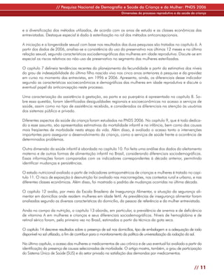// Pesquisa Nacional de Demografia e Saúde da Criança e da Mulher: PNDS 2006
                                                                 Dimensões do processo reprodutivo e da saúde da criança




e a diversificação dos métodos utilizados, de acordo com os anos de estudo e as classes econômicas das
entrevistadas. Destaque especial é dado à esterilização no rol dos métodos anticoncepcionais.

A iniciação e a longevidade sexual com base nos resultados das duas pesquisas são tratadas no capítulo 6. A
partir dos dados de 2006, analisa-se a consistência do uso do preservativo nos últimos 12 meses e na última
relação sexual, segundo características sociodemográficas das mulheres em idade reprodutiva. Discute-se em
especial os riscos relativos ao não-uso de preservativo no segmento das mulheres esterilizadas.

O capítulo 7 delineia tendências recentes do planejamento da fecundidade a partir da estimativa dos níveis
do grau de indesejabilidade do último filho nascido vivo nos cinco anos anteriores à pesquisa e da gravidez
em curso no momento das entrevistas, em 1996 e 2006. Apresenta, ainda, os diferenciais desse indicador
segundo as características socioeconômicas e demográficas das mulheres em idade reprodutiva e discute o
eventual papel da anticoncepção neste processo.

Uma caracterização da assistência à gestação, ao parto e ao puerpério é apresentada no capítulo 8. So-
bre essa questão, foram identificadas desigualdades regionais e socioeconômicas no acesso a serviços de
saúde, assim como no tipo de assistência recebida, e considerados os diferenciais na atenção às usuárias
dos sistemas público e privado.

Diferentes aspectos da saúde da criança foram estudados na PNDS 2006. No capítulo 9, que é todo dedica-
do a esse assunto, são apresentadas estimativas da mortalidade infantil e na infância, bem como das causas
mais freqüentes de morbidade nesta etapa da vida. Além disso, é avaliado o acesso tanto a intervenções
importantes para assegurar o desenvolvimento da criança, como a serviços de saúde frente a ocorrência de
determinados problemas.

Outra dimensão da saúde infantil é abordada no capítulo 10. Foi feita uma análise dos dados do aleitamento
materno e de outras formas de alimentação infantil no Brasil, considerando diferenciais sociodemográficos.
Essas informações foram comparadas com os indicadores correspondentes à década anterior, permitindo
identificar mudanças e persistências.

O estado nutricional avaliado a partir de indicadores antropométricos de crianças e mulheres é tratado no capí-
tulo 11. O risco de exposição à desnutrição foi avaliado nas macrorregiões, nos contextos rural e urbano, e nas
diferentes classes econômicas. Além disso, foi mostrado o padrão de mudanças ocorridas na última década.

O capítulo 12 avalia, por meio da Escala Brasileira de Insegurança Alimentar, a situação da segurança ali-
mentar em domicílios onde residem mulheres em idade fértil. As prevalências de insegurança alimentar foram
analisadas segundo as diversas características do domicílio, da pessoa de referência e da mulher entrevistada.

Ainda no campo da nutrição, o capítulo 13 aborda, em particular, a prevalência de anemia e de deficiência
de vitamina A em mulheres e crianças e seus diferenciais sociodemográficos. Níveis de hemoglobina e de
retinol sérico foram, pela primeira vez no Brasil, estimados a partir da técnica da gota seca.

O capítulo 14 descreve resultados sobre a presença de sal nos domicílios, tipo de embalagem e a adequação de iodo
disponível no sal utilizado, a fim de contribuir para o monitoramento da política de universalização da iodação do sal.

No último capítulo, o acesso das mulheres a medicamentos de uso crônico e de uso eventual foi avaliado a partir da
identificação da presença de causas selecionadas de morbidade. O artigo mostra, também, o grau de participação
do Sistema Único de Saúde (SUS) e do setor privado na satisfação das demandas por medicamentos.


                                                                                                                  // 11
 