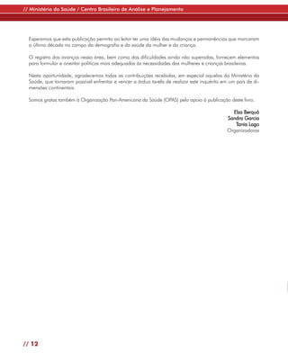 // Ministério da Saúde / Centro Brasileiro de Análise e Planejamento




  Esperamos que esta publicação permita ao leitor ter uma idéia das mudanças e permanências que marcaram
  a última década no campo da demografia e da saúde da mulher e da criança.

  O registro dos avanços nessa área, bem como das dificuldades ainda não superadas, fornecem elementos
  para formular e orientar políticas mais adequadas às necessidades das mulheres e crianças brasileiras.

  Nesta oportunidade, agradecemos todas as contribuições recebidas, em especial aquelas do Ministério da
  Saúde, que tornaram possível enfrentar e vencer a árdua tarefa de realizar este inquérito em um país de di-
  mensões continentais.

  Somos gratas também à Organização Pan-Americana da Saúde (OPAS) pelo apoio à publicação deste livro.

                                                                                                Elza Berquó
                                                                                              Sandra Garcia
                                                                                                 Tania Lago
                                                                                              Organizadoras




// 12
 